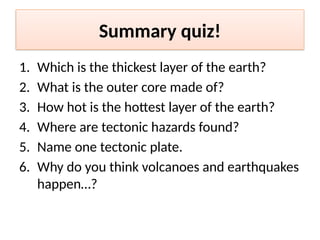 Summary quiz!
1. Which is the thickest layer of the earth?
2. What is the outer core made of?
3. How hot is the hottest layer of the earth?
4. Where are tectonic hazards found?
5. Name one tectonic plate.
6. Why do you think volcanoes and earthquakes
happen…?
 