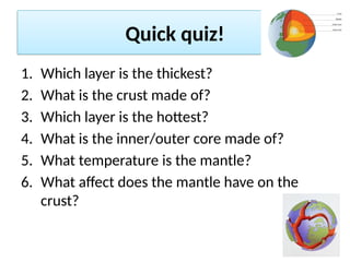 Quick quiz!
1. Which layer is the thickest?
2. What is the crust made of?
3. Which layer is the hottest?
4. What is the inner/outer core made of?
5. What temperature is the mantle?
6. What affect does the mantle have on the
crust?
 
