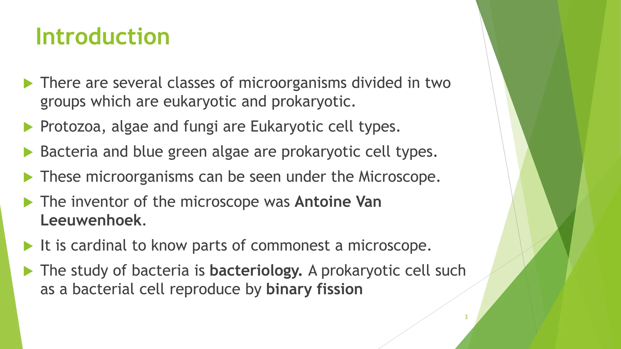 Introduction
 There are several classes of microorganisms divided in two
groups which are eukaryotic and prokaryotic.
 Protozoa, algae and fungi are Eukaryotic cell types.
 Bacteria and blue green algae are prokaryotic cell types.
 These microorganisms can be seen under the Microscope.
 The inventor of the microscope was Antoine Van
Leeuwenhoek.
 It is cardinal to know parts of commonest a microscope.
 The study of bacteria is bacteriology. A prokaryotic cell such
as a bacterial cell reproduce by binary fission
3
 
