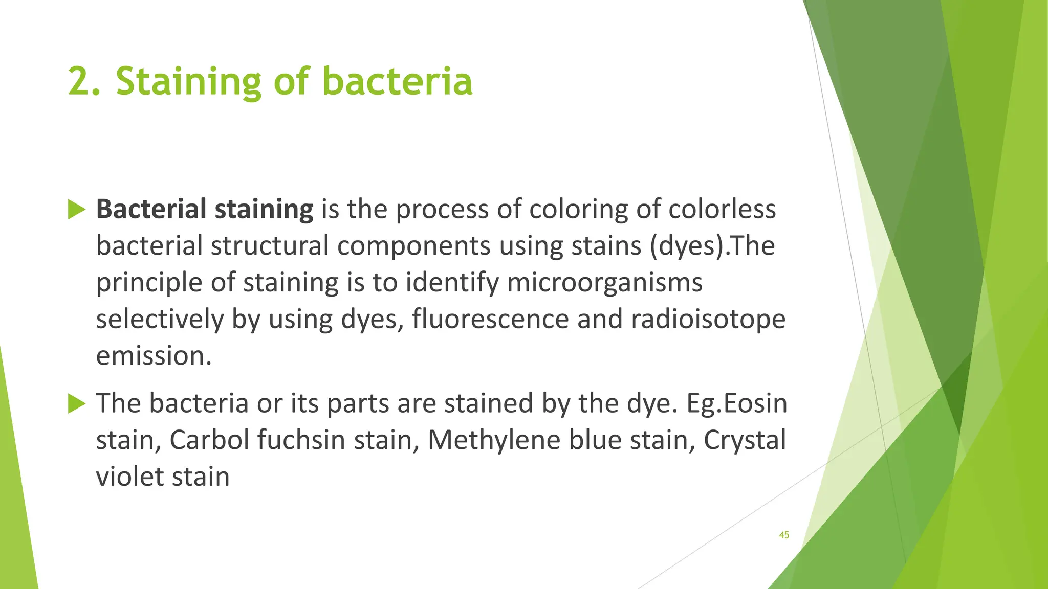 2. Staining of bacteria
 Bacterial staining is the process of coloring of colorless
bacterial structural components using stains (dyes).The
principle of staining is to identify microorganisms
selectively by using dyes, fluorescence and radioisotope
emission.
 The bacteria or its parts are stained by the dye. Eg.Eosin
stain, Carbol fuchsin stain, Methylene blue stain, Crystal
violet stain
45
 