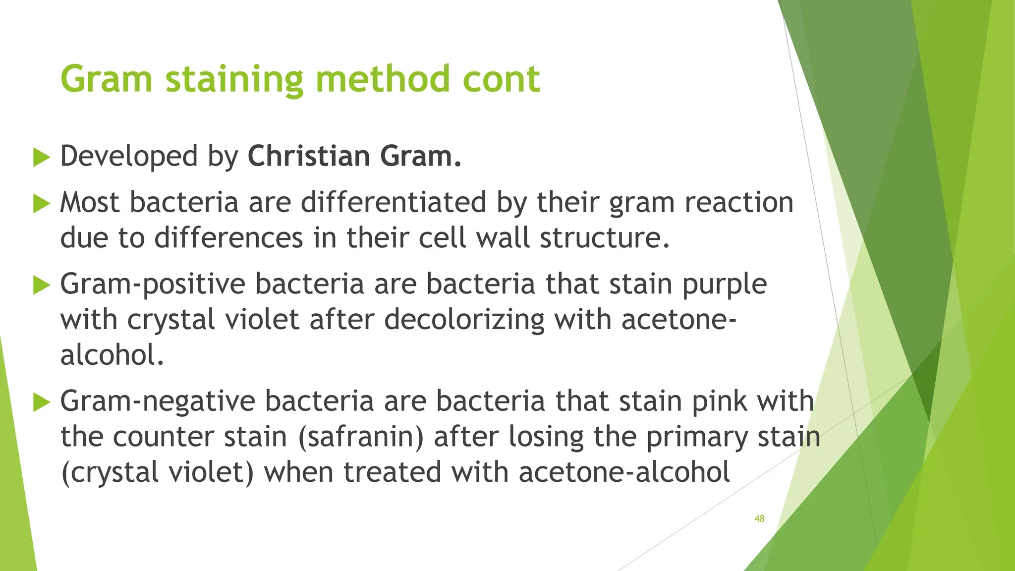 Gram staining method cont
 Developed by Christian Gram.
 Most bacteria are differentiated by their gram reaction
due to differences in their cell wall structure.
 Gram-positive bacteria are bacteria that stain purple
with crystal violet after decolorizing with acetone-
alcohol.
 Gram-negative bacteria are bacteria that stain pink with
the counter stain (safranin) after losing the primary stain
(crystal violet) when treated with acetone-alcohol
48
 