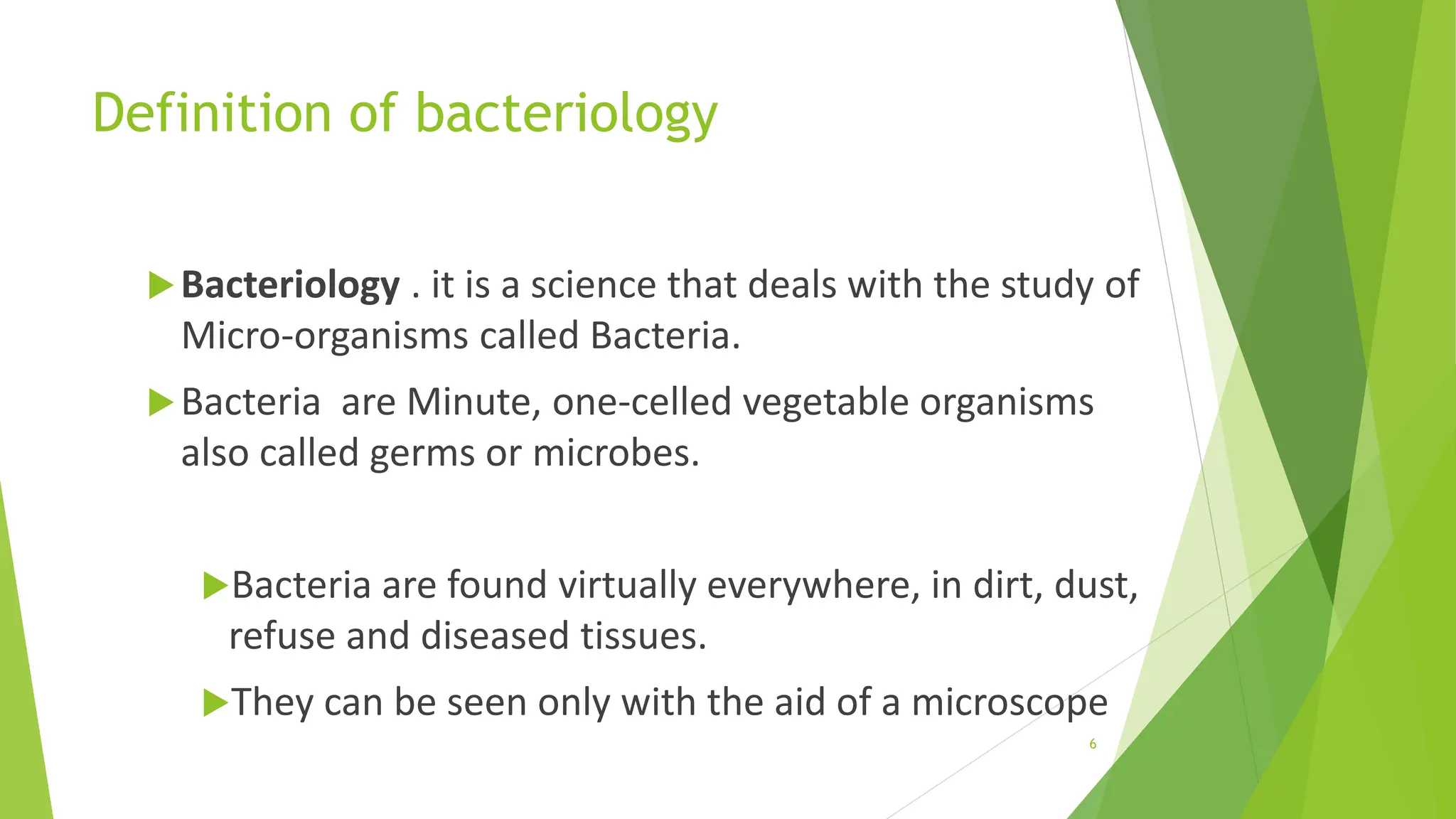 Definition of bacteriology
Bacteriology . it is a science that deals with the study of
Micro-organisms called Bacteria.
Bacteria are Minute, one-celled vegetable organisms
also called germs or microbes.
Bacteria are found virtually everywhere, in dirt, dust,
refuse and diseased tissues.
They can be seen only with the aid of a microscope
6
 