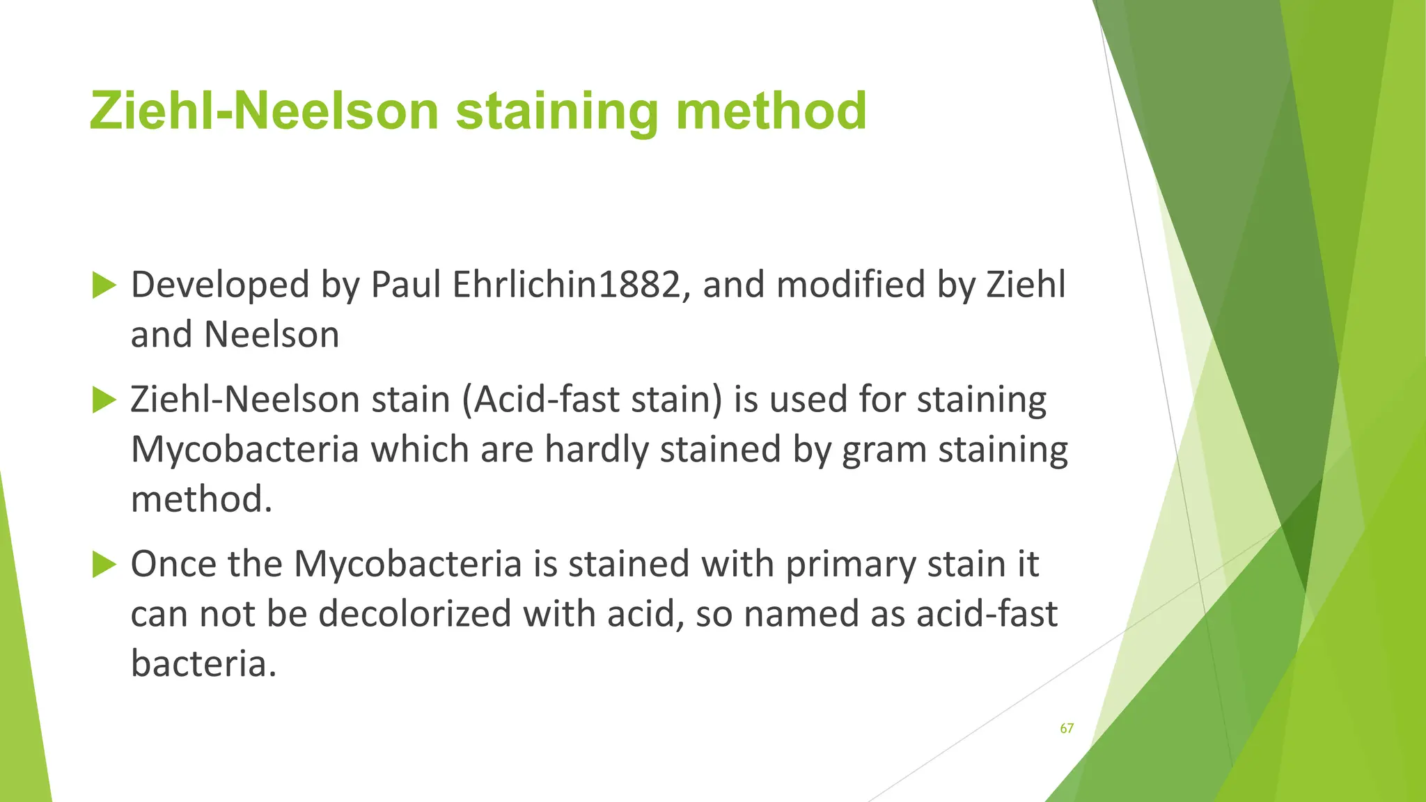 Ziehl-Neelson staining method
 Developed by Paul Ehrlichin1882, and modified by Ziehl
and Neelson
 Ziehl-Neelson stain (Acid-fast stain) is used for staining
Mycobacteria which are hardly stained by gram staining
method.
 Once the Mycobacteria is stained with primary stain it
can not be decolorized with acid, so named as acid-fast
bacteria.
67
 