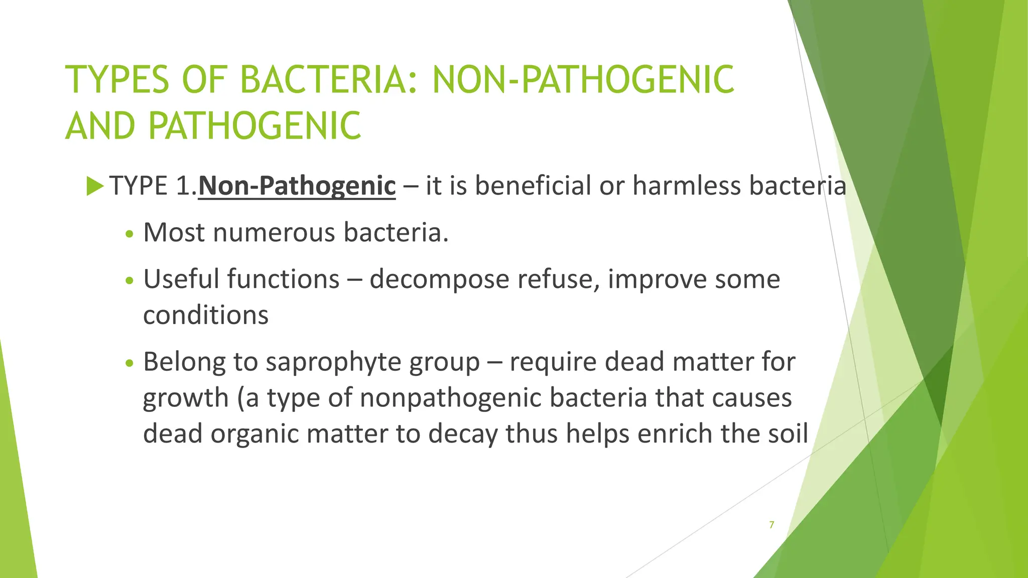 TYPES OF BACTERIA: NON-PATHOGENIC
AND PATHOGENIC
TYPE 1.Non-Pathogenic – it is beneficial or harmless bacteria
• Most numerous bacteria.
• Useful functions – decompose refuse, improve some
conditions
• Belong to saprophyte group – require dead matter for
growth (a type of nonpathogenic bacteria that causes
dead organic matter to decay thus helps enrich the soil
7
 