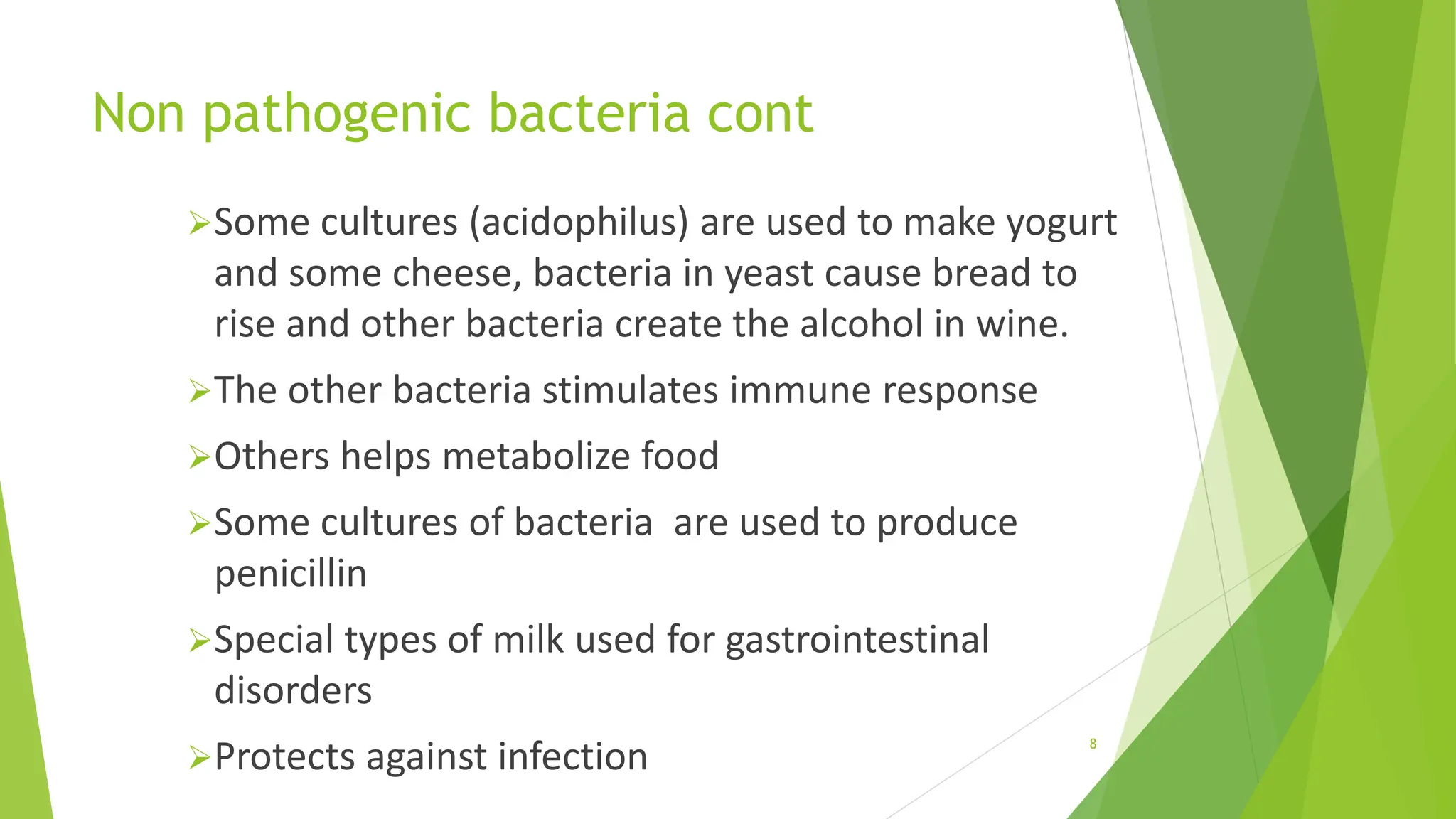Non pathogenic bacteria cont
Some cultures (acidophilus) are used to make yogurt
and some cheese, bacteria in yeast cause bread to
rise and other bacteria create the alcohol in wine.
The other bacteria stimulates immune response
Others helps metabolize food
Some cultures of bacteria are used to produce
penicillin
Special types of milk used for gastrointestinal
disorders
Protects against infection 8
 