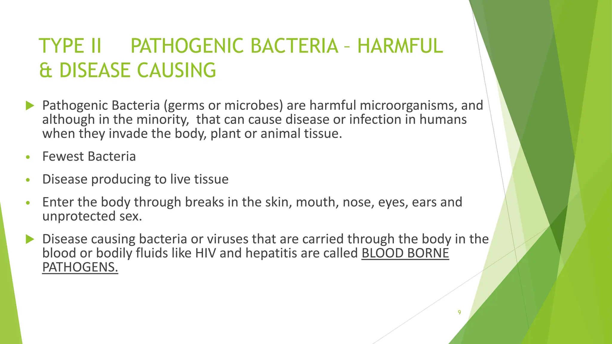 TYPE II PATHOGENIC BACTERIA – HARMFUL
& DISEASE CAUSING
 Pathogenic Bacteria (germs or microbes) are harmful microorganisms, and
although in the minority, that can cause disease or infection in humans
when they invade the body, plant or animal tissue.
• Fewest Bacteria
• Disease producing to live tissue
• Enter the body through breaks in the skin, mouth, nose, eyes, ears and
unprotected sex.
 Disease causing bacteria or viruses that are carried through the body in the
blood or bodily fluids like HIV and hepatitis are called BLOOD BORNE
PATHOGENS.
9
 