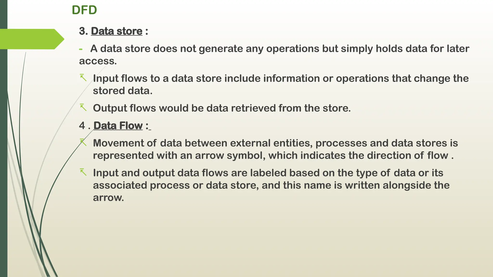 DFD
3. Data store :
- A data store does not generate any operations but simply holds data for later
access.
- Input flows to a data store include information or operations that change the
stored data.
- Output flows would be data retrieved from the store.
4 . Data Flow :
- Movement of data between external entities, processes and data stores is
represented with an arrow symbol, which indicates the direction of flow .
- Input and output data flows are labeled based on the type of data or its
associated process or data store, and this name is written alongside the
arrow.
 