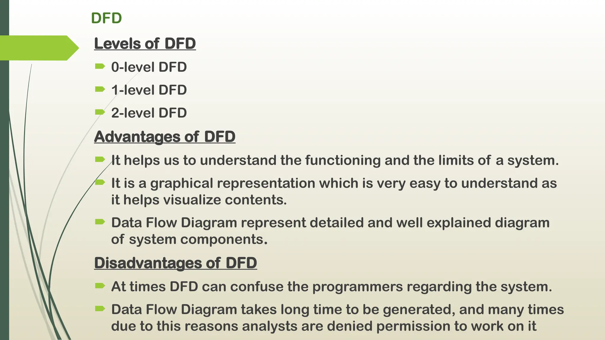 DFD
Levels of DFD
 0-level DFD
 1-level DFD
 2-level DFD
Advantages of DFD
 It helps us to understand the functioning and the limits of a system.
 It is a graphical representation which is very easy to understand as
it helps visualize contents.
 Data Flow Diagram represent detailed and well explained diagram
of system components.
Disadvantages of DFD
 At times DFD can confuse the programmers regarding the system.
 Data Flow Diagram takes long time to be generated, and many times
due to this reasons analysts are denied permission to work on it
 