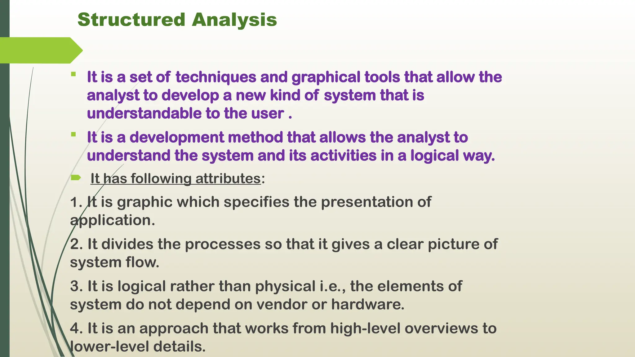 Structured Analysis
 It is a set of techniques and graphical tools that allow the
analyst to develop a new kind of system that is
understandable to the user .
 It is a development method that allows the analyst to
understand the system and its activities in a logical way.
 It has following attributes:
1. It is graphic which specifies the presentation of
application.
2. It divides the processes so that it gives a clear picture of
system flow.
3. It is logical rather than physical i.e., the elements of
system do not depend on vendor or hardware.
4. It is an approach that works from high-level overviews to
lower-level details.
 