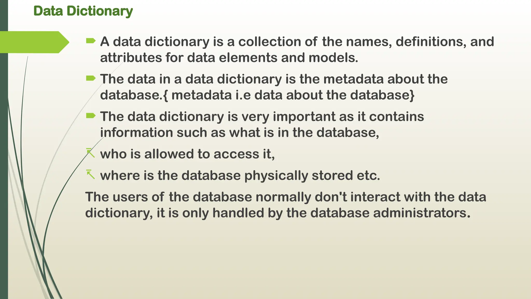 Data Dictionary
 A data dictionary is a collection of the names, definitions, and
attributes for data elements and models.
 The data in a data dictionary is the metadata about the
database.{ metadata i.e data about the database}
 The data dictionary is very important as it contains
information such as what is in the database,
- who is allowed to access it,
- where is the database physically stored etc.
The users of the database normally don't interact with the data
dictionary, it is only handled by the database administrators.
 