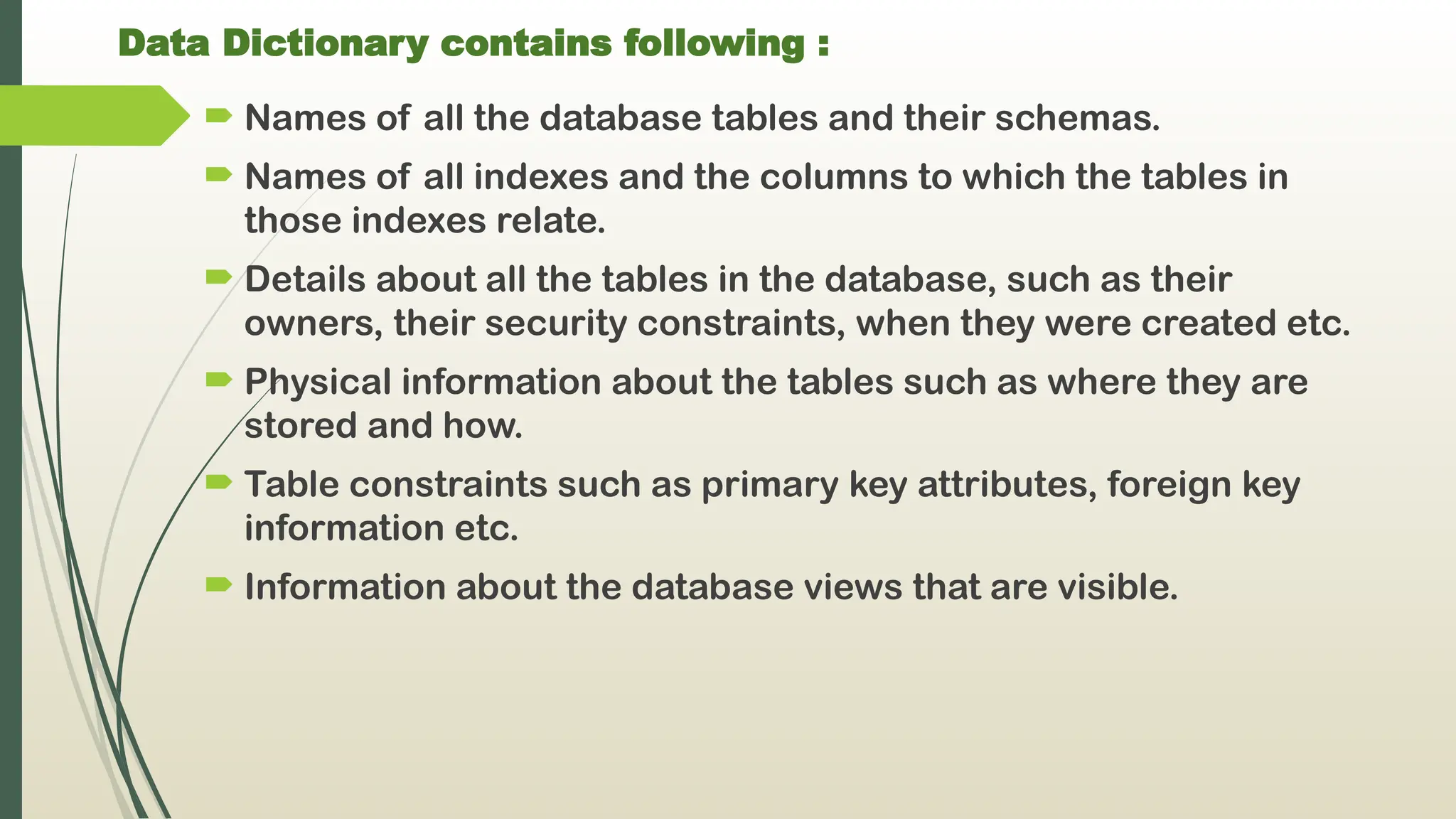Data Dictionary contains following :
 Names of all the database tables and their schemas.
 Names of all indexes and the columns to which the tables in
those indexes relate.
 Details about all the tables in the database, such as their
owners, their security constraints, when they were created etc.
 Physical information about the tables such as where they are
stored and how.
 Table constraints such as primary key attributes, foreign key
information etc.
 Information about the database views that are visible.
 