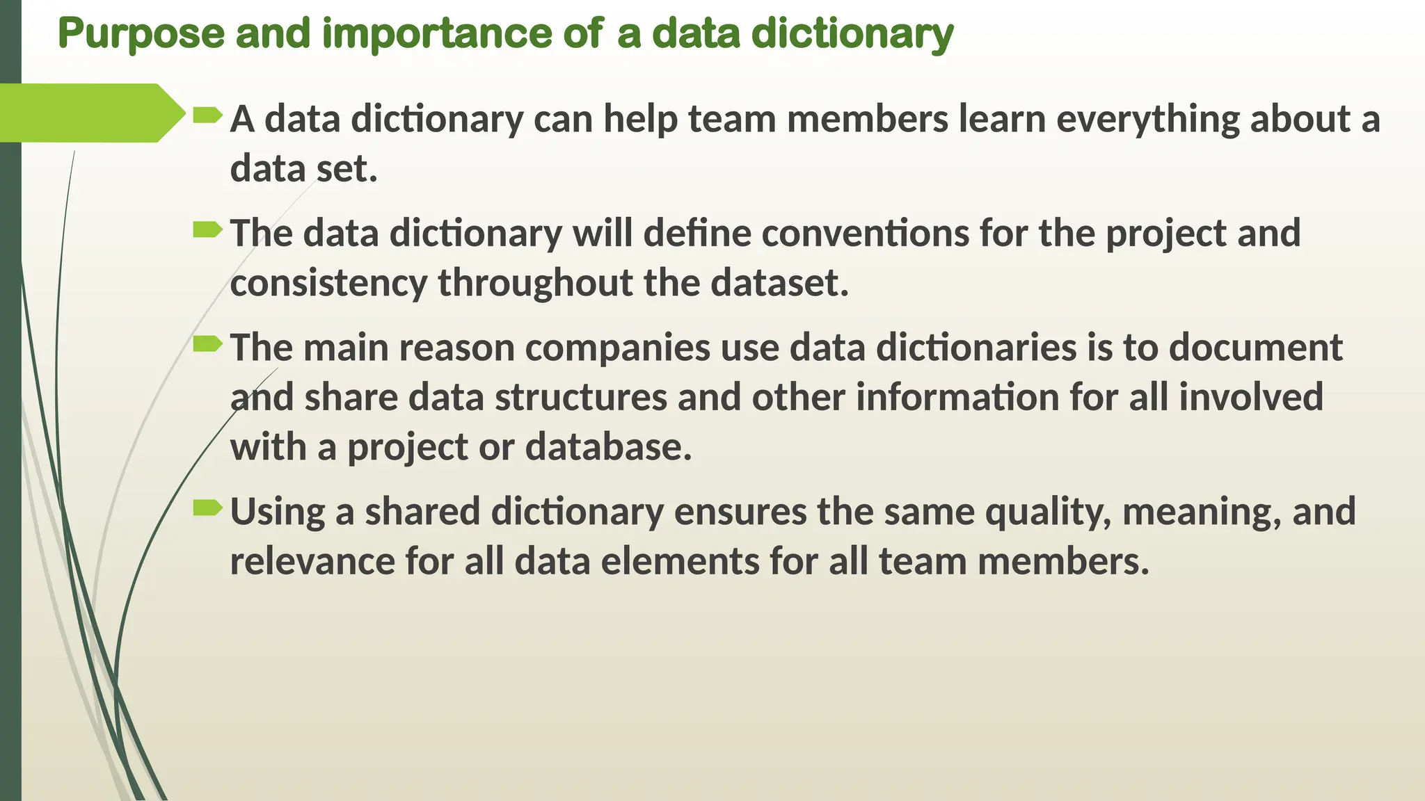 Purpose and importance of a data dictionary
A data dictionary can help team members learn everything about a
data set.
The data dictionary will define conventions for the project and
consistency throughout the dataset.
The main reason companies use data dictionaries is to document
and share data structures and other information for all involved
with a project or database.
Using a shared dictionary ensures the same quality, meaning, and
relevance for all data elements for all team members.
 