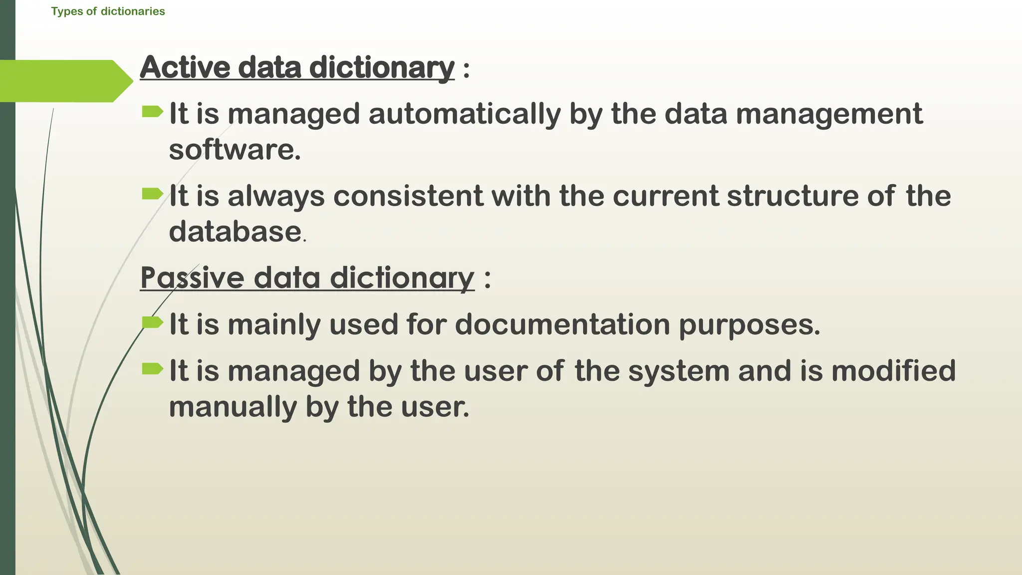Types of dictionaries
Active data dictionary :
It is managed automatically by the data management
software.
It is always consistent with the current structure of the
database.
Passive data dictionary :
It is mainly used for documentation purposes.
It is managed by the user of the system and is modified
manually by the user.
 