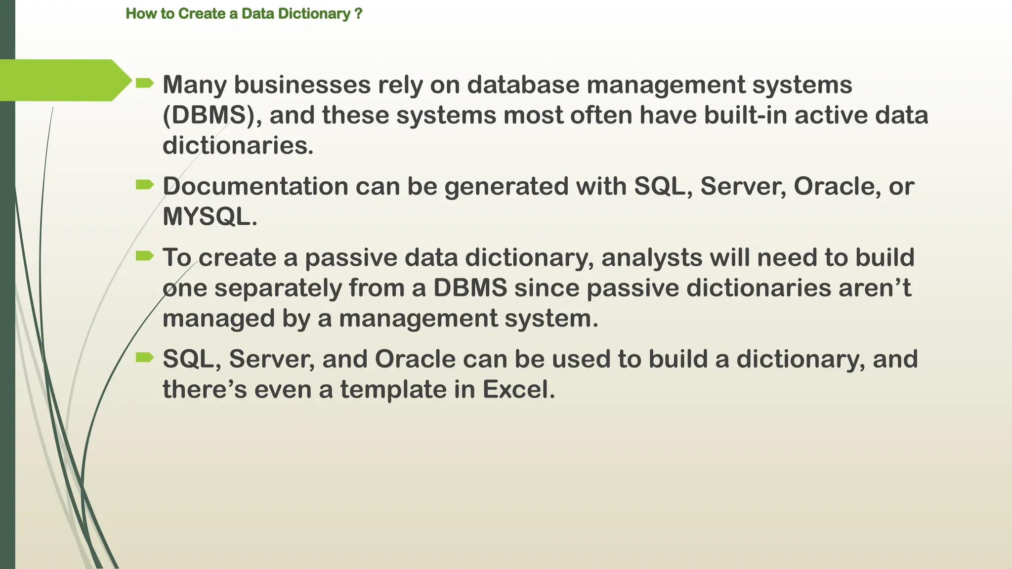 How to Create a Data Dictionary ?
 Many businesses rely on database management systems
(DBMS), and these systems most often have built-in active data
dictionaries.
 Documentation can be generated with SQL, Server, Oracle, or
MYSQL.
 To create a passive data dictionary, analysts will need to build
one separately from a DBMS since passive dictionaries aren’t
managed by a management system.
 SQL, Server, and Oracle can be used to build a dictionary, and
there’s even a template in Excel.
 