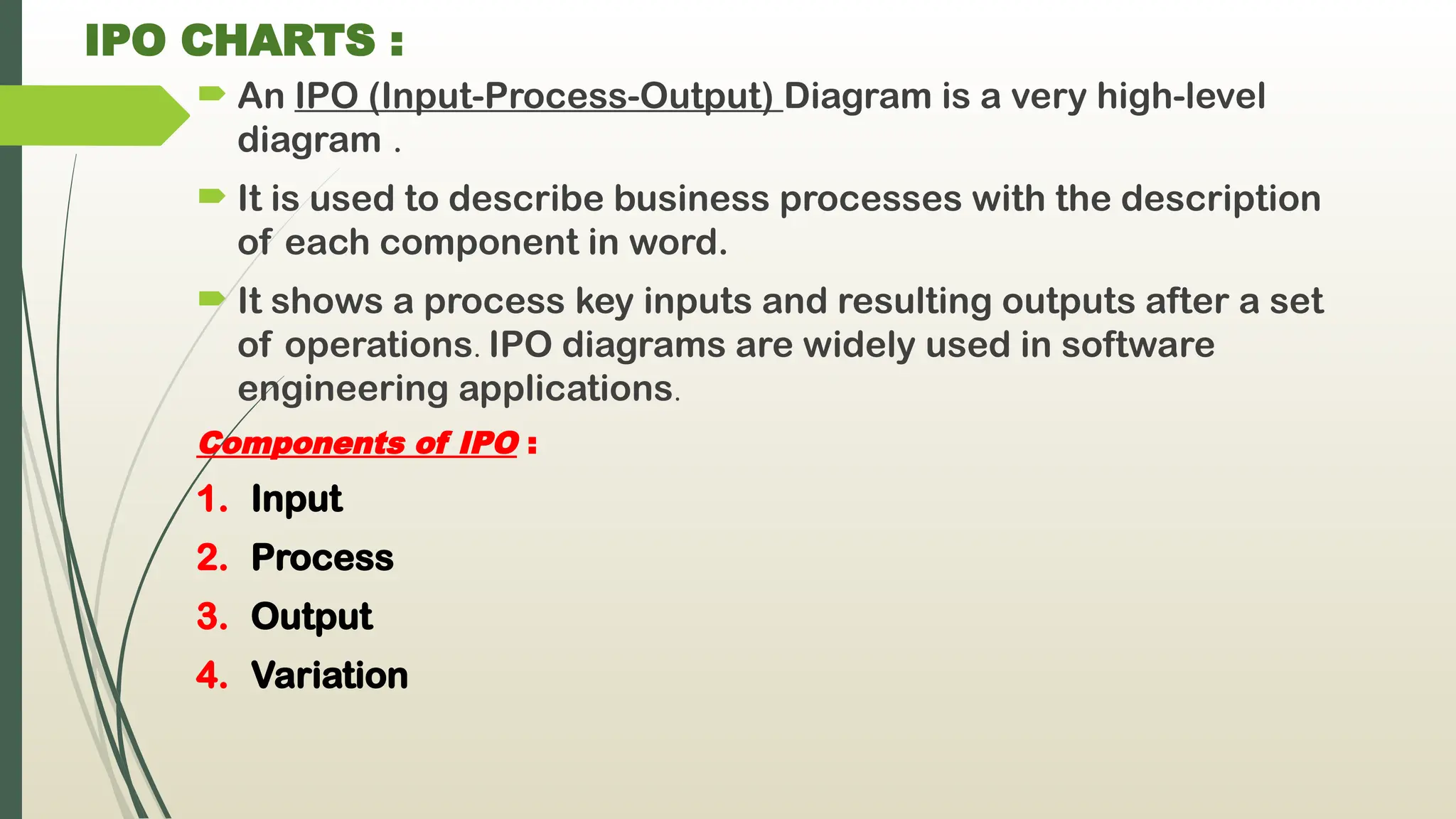 IPO CHARTS :
 An IPO (Input-Process-Output) Diagram is a very high-level
diagram .
 It is used to describe business processes with the description
of each component in word.
 It shows a process key inputs and resulting outputs after a set
of operations. IPO diagrams are widely used in software
engineering applications.
Components of IPO :
1. Input
2. Process
3. Output
4. Variation
 