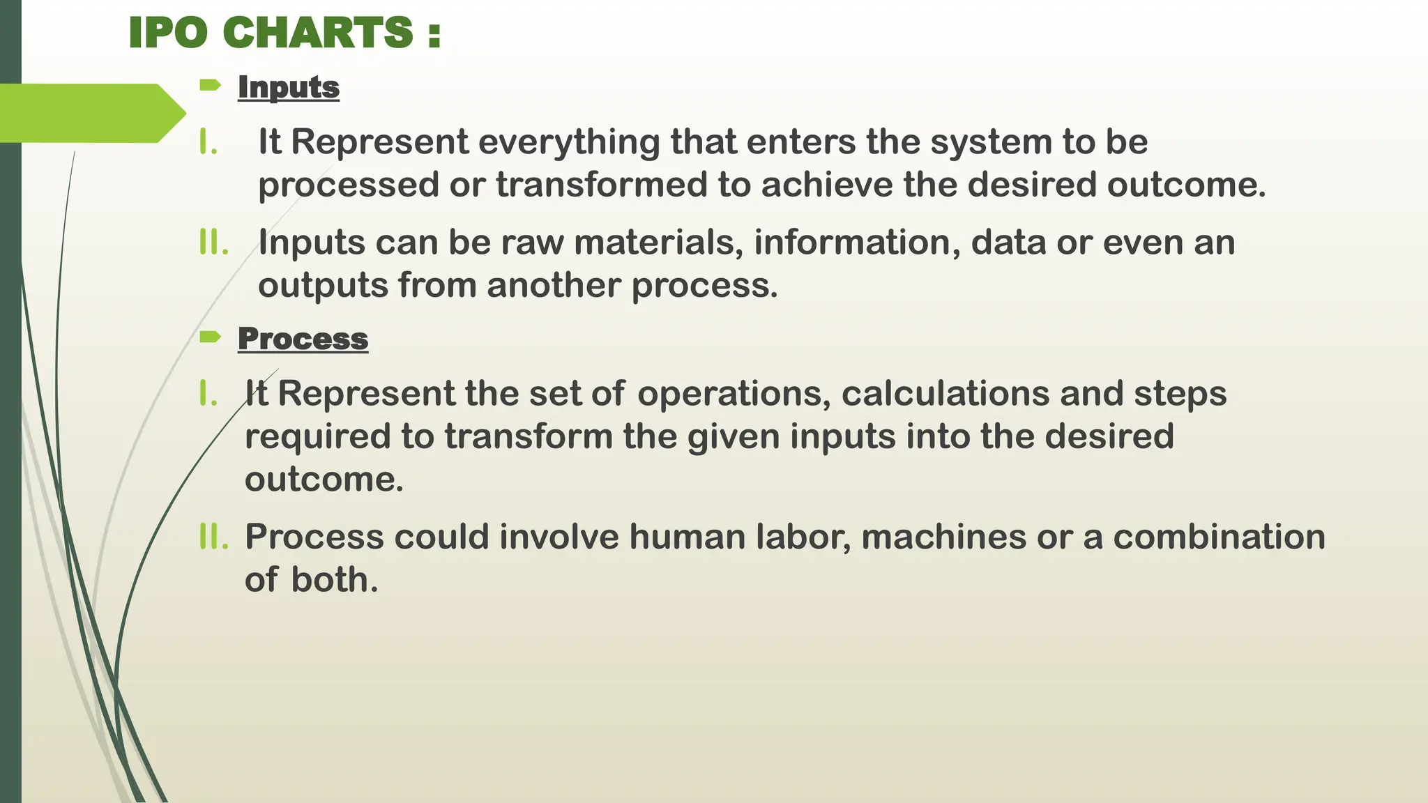IPO CHARTS :
 Inputs
I. It Represent everything that enters the system to be
processed or transformed to achieve the desired outcome.
II. Inputs can be raw materials, information, data or even an
outputs from another process.
 Process
I. It Represent the set of operations, calculations and steps
required to transform the given inputs into the desired
outcome.
II. Process could involve human labor, machines or a combination
of both.
 