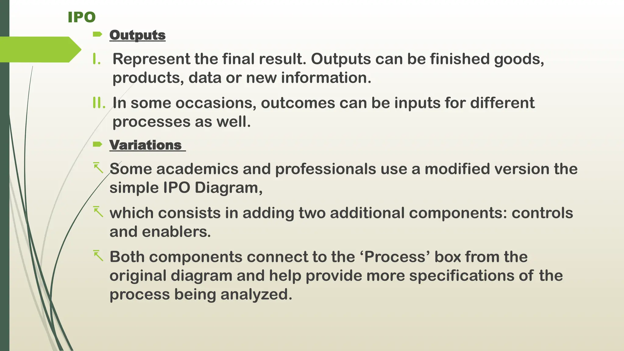 IPO
 Outputs
I. Represent the final result. Outputs can be finished goods,
products, data or new information.
II. In some occasions, outcomes can be inputs for different
processes as well.
 Variations
- Some academics and professionals use a modified version the
simple IPO Diagram,
- which consists in adding two additional components: controls
and enablers.
- Both components connect to the ‘Process’ box from the
original diagram and help provide more specifications of the
process being analyzed.
 