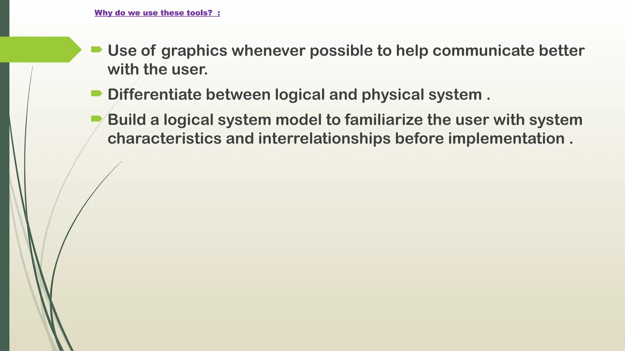 Why do we use these tools? :
 Use of graphics whenever possible to help communicate better
with the user.
 Differentiate between logical and physical system .
 Build a logical system model to familiarize the user with system
characteristics and interrelationships before implementation .
 