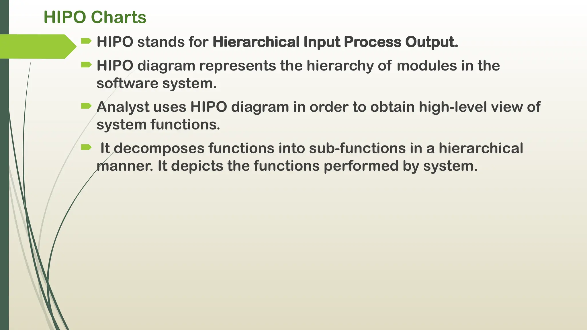 HIPO Charts
 HIPO stands for Hierarchical Input Process Output.
 HIPO diagram represents the hierarchy of modules in the
software system.
 Analyst uses HIPO diagram in order to obtain high-level view of
system functions.
 It decomposes functions into sub-functions in a hierarchical
manner. It depicts the functions performed by system.
 