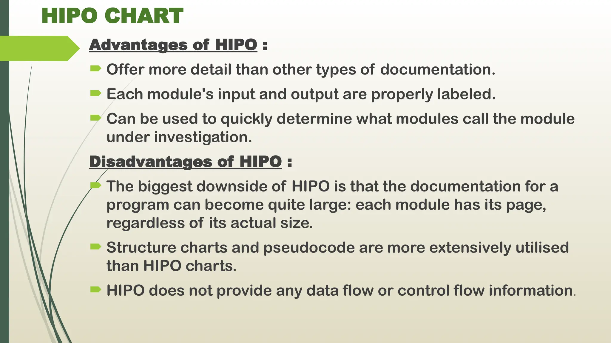 HIPO CHART
Advantages of HIPO :
 Offer more detail than other types of documentation.
 Each module's input and output are properly labeled.
 Can be used to quickly determine what modules call the module
under investigation.
Disadvantages of HIPO :
 The biggest downside of HIPO is that the documentation for a
program can become quite large: each module has its page,
regardless of its actual size.
 Structure charts and pseudocode are more extensively utilised
than HIPO charts.
 HIPO does not provide any data flow or control flow information.
 