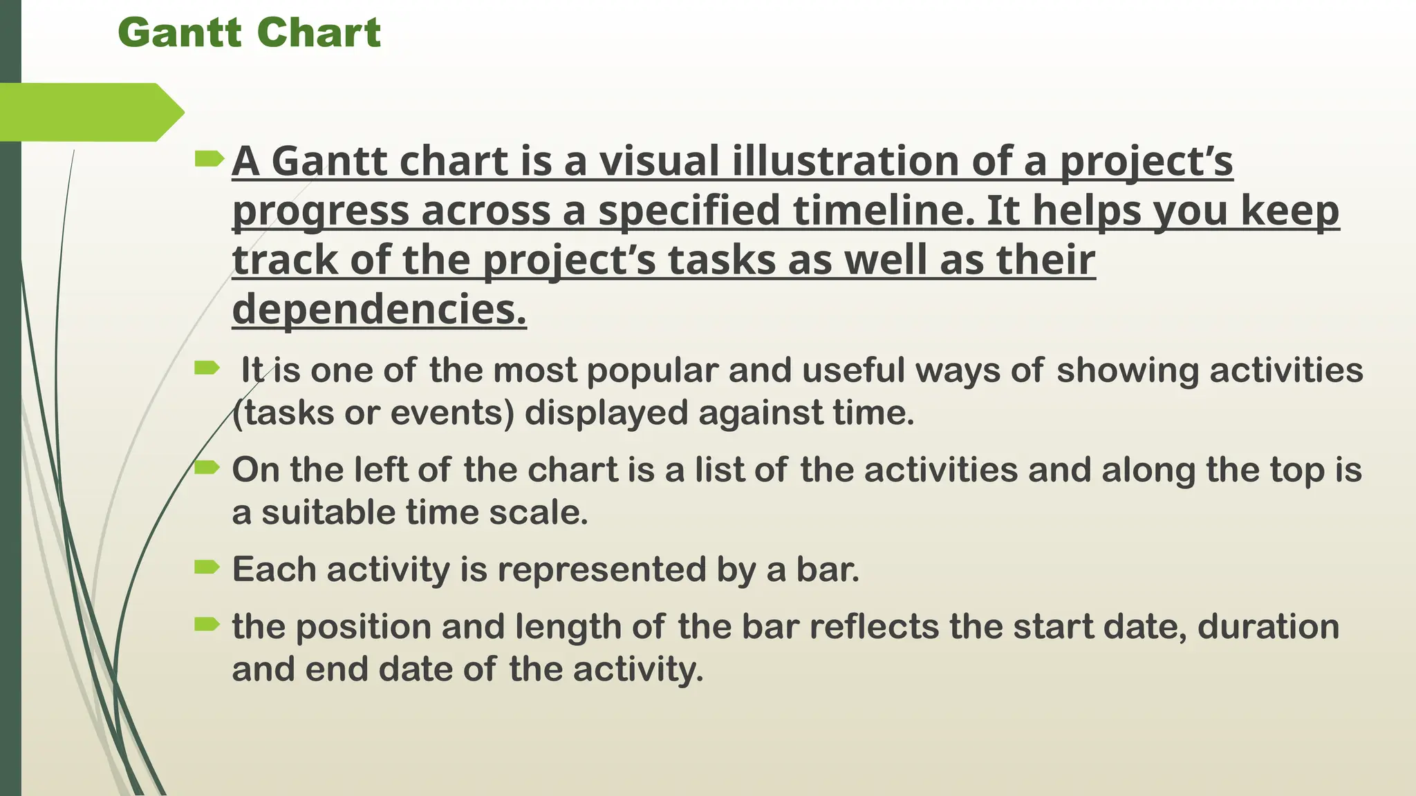Gantt Chart
A Gantt chart is a visual illustration of a project’s
progress across a specified timeline. It helps you keep
track of the project’s tasks as well as their
dependencies.
 It is one of the most popular and useful ways of showing activities
(tasks or events) displayed against time.
 On the left of the chart is a list of the activities and along the top is
a suitable time scale.
 Each activity is represented by a bar.
 the position and length of the bar reflects the start date, duration
and end date of the activity.
 