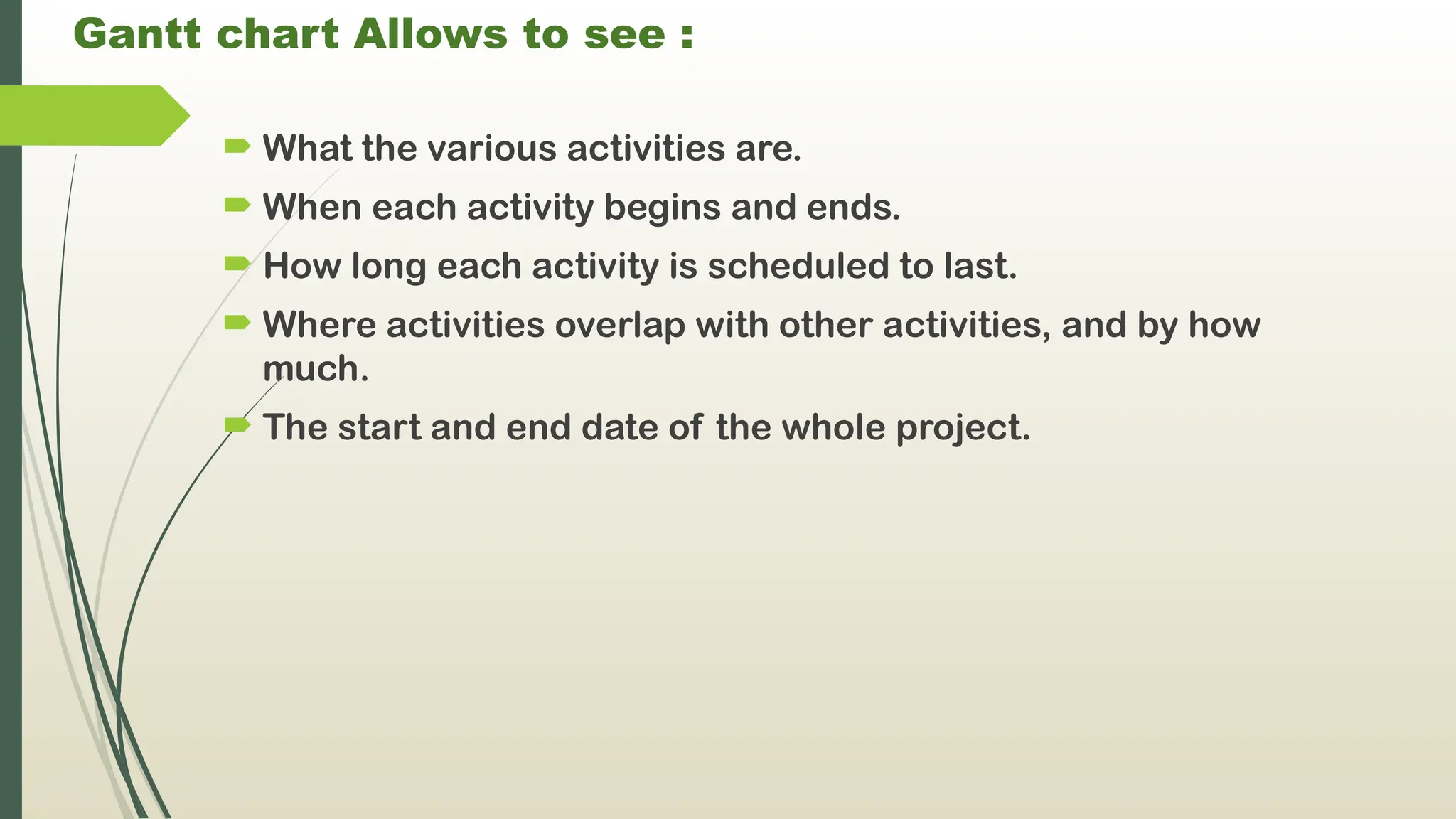 Gantt chart Allows to see :
 What the various activities are.
 When each activity begins and ends.
 How long each activity is scheduled to last.
 Where activities overlap with other activities, and by how
much.
 The start and end date of the whole project.
 