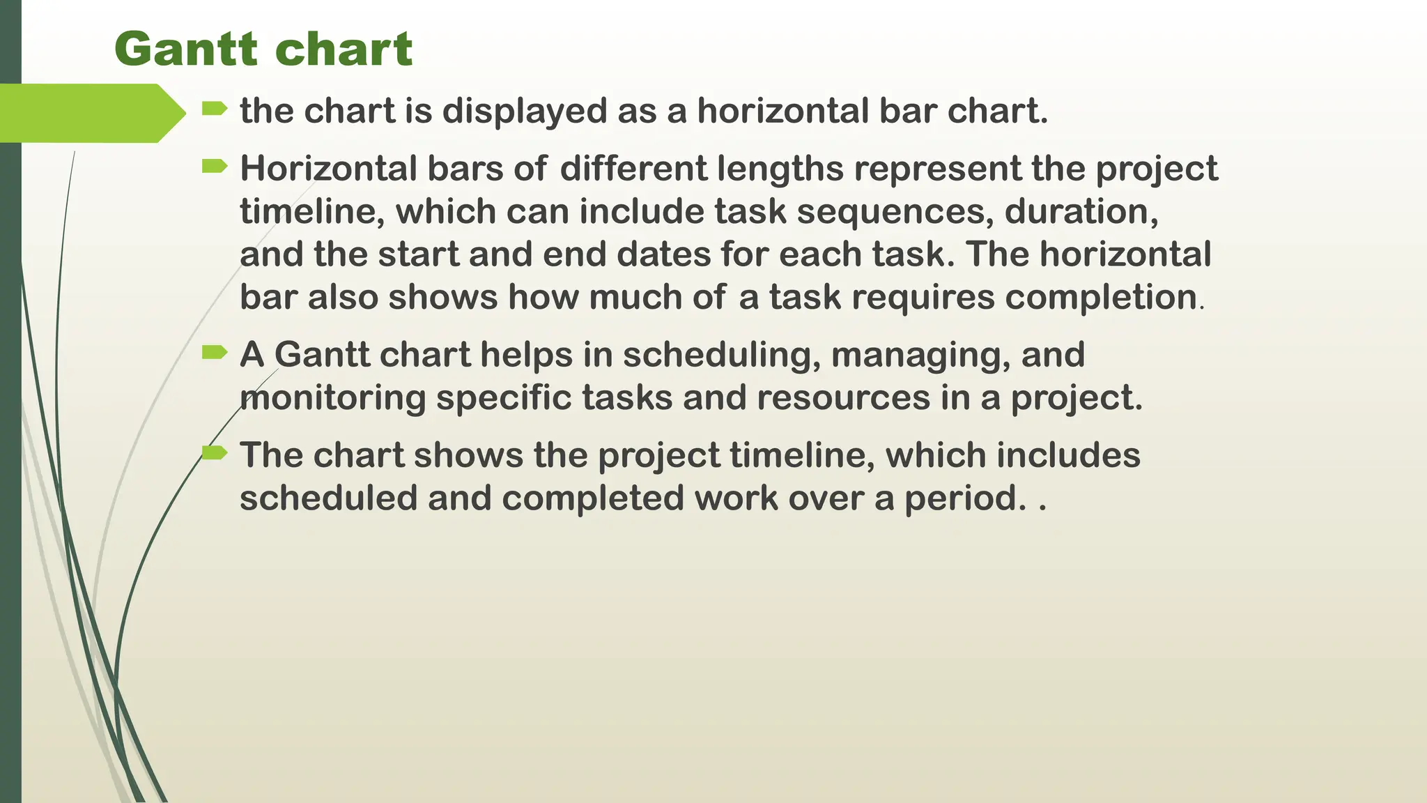 Gantt chart
 the chart is displayed as a horizontal bar chart.
 Horizontal bars of different lengths represent the project
timeline, which can include task sequences, duration,
and the start and end dates for each task. The horizontal
bar also shows how much of a task requires completion.
 A Gantt chart helps in scheduling, managing, and
monitoring specific tasks and resources in a project.
 The chart shows the project timeline, which includes
scheduled and completed work over a period. .
 