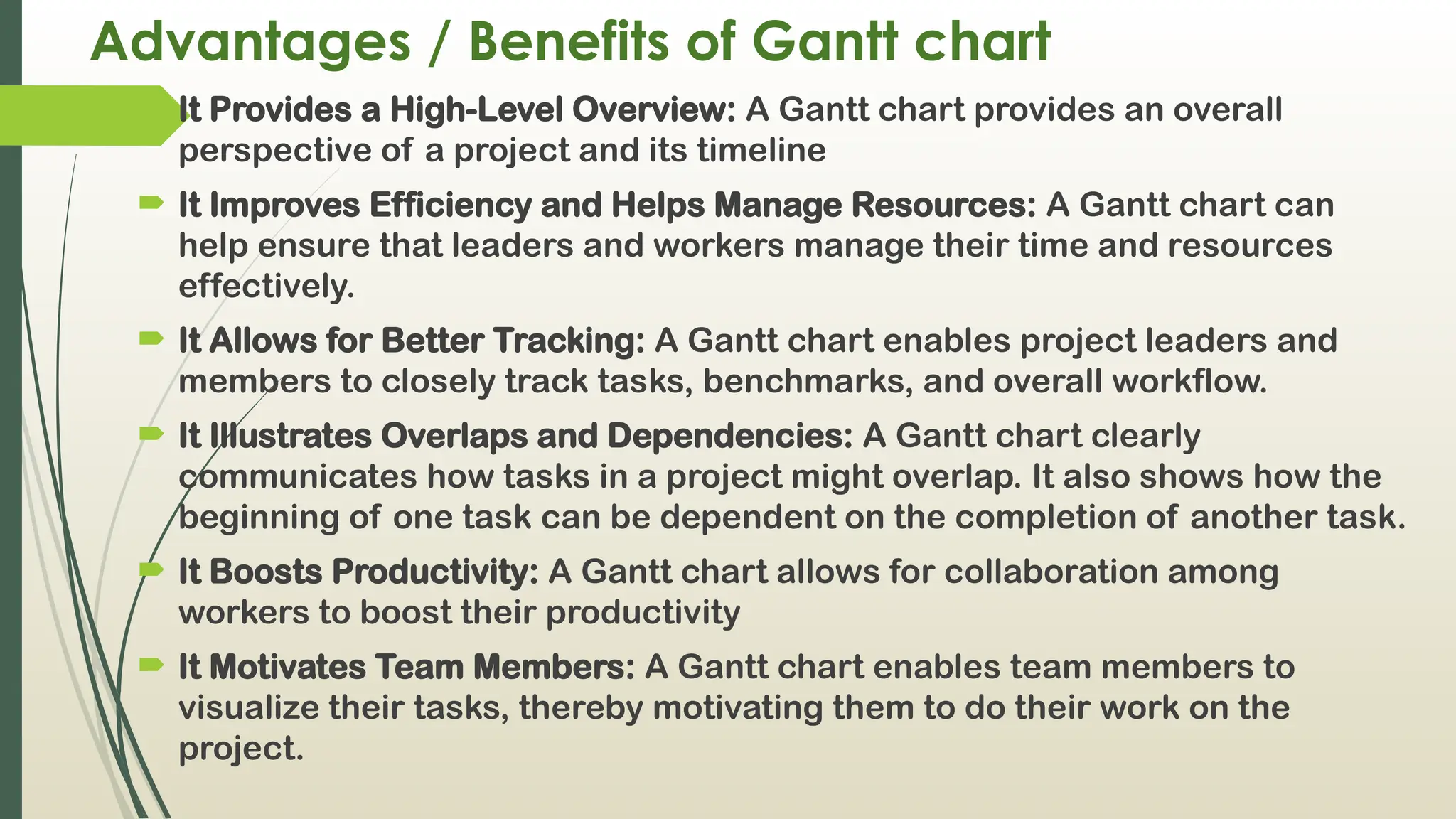 Advantages / Benefits of Gantt chart
 It Provides a High-Level Overview: A Gantt chart provides an overall
perspective of a project and its timeline
 It Improves Efficiency and Helps Manage Resources: A Gantt chart can
help ensure that leaders and workers manage their time and resources
effectively.
 It Allows for Better Tracking: A Gantt chart enables project leaders and
members to closely track tasks, benchmarks, and overall workflow.
 It Illustrates Overlaps and Dependencies: A Gantt chart clearly
communicates how tasks in a project might overlap. It also shows how the
beginning of one task can be dependent on the completion of another task.
 It Boosts Productivity: A Gantt chart allows for collaboration among
workers to boost their productivity
 It Motivates Team Members: A Gantt chart enables team members to
visualize their tasks, thereby motivating them to do their work on the
project.
 