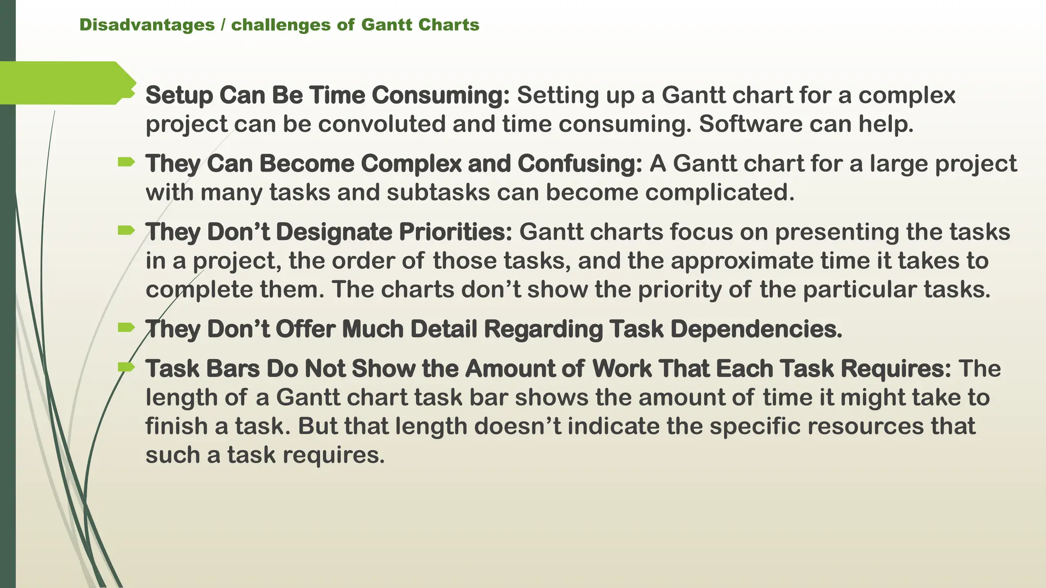 Disadvantages / challenges of Gantt Charts
 Setup Can Be Time Consuming: Setting up a Gantt chart for a complex
project can be convoluted and time consuming. Software can help.
 They Can Become Complex and Confusing: A Gantt chart for a large project
with many tasks and subtasks can become complicated.
 They Don’t Designate Priorities: Gantt charts focus on presenting the tasks
in a project, the order of those tasks, and the approximate time it takes to
complete them. The charts don’t show the priority of the particular tasks.
 They Don’t Offer Much Detail Regarding Task Dependencies.
 Task Bars Do Not Show the Amount of Work That Each Task Requires: The
length of a Gantt chart task bar shows the amount of time it might take to
finish a task. But that length doesn’t indicate the specific resources that
such a task requires.
 