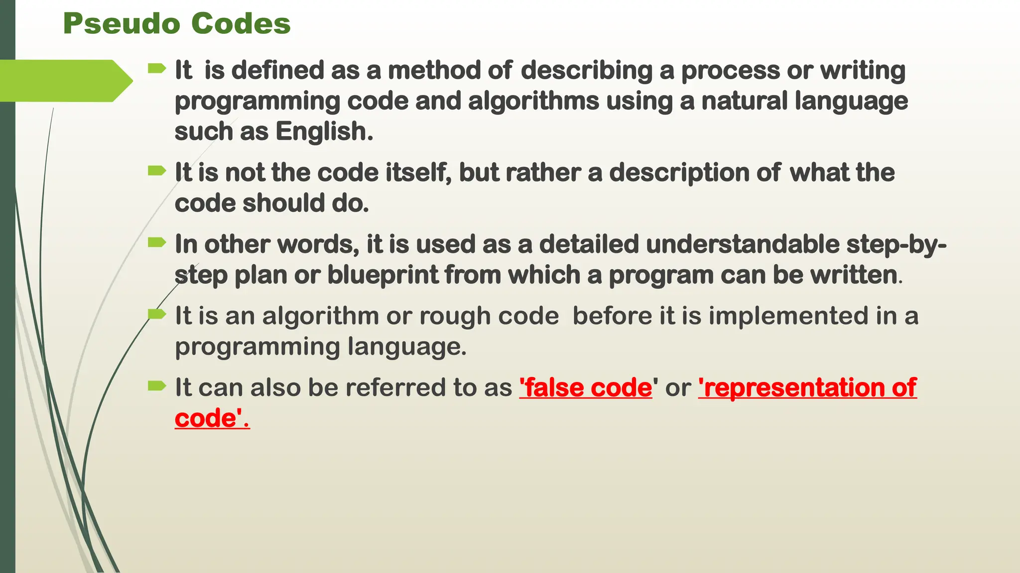 Pseudo Codes
 It is defined as a method of describing a process or writing
programming code and algorithms using a natural language
such as English.
 It is not the code itself, but rather a description of what the
code should do.
 In other words, it is used as a detailed understandable step-by-
step plan or blueprint from which a program can be written.
 It is an algorithm or rough code before it is implemented in a
programming language.
 It can also be referred to as 'false code' or 'representation of
code'.
 