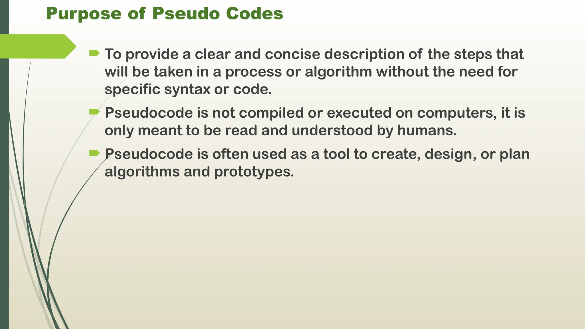 Purpose of Pseudo Codes
 To provide a clear and concise description of the steps that
will be taken in a process or algorithm without the need for
specific syntax or code.
 Pseudocode is not compiled or executed on computers, it is
only meant to be read and understood by humans.
 Pseudocode is often used as a tool to create, design, or plan
algorithms and prototypes.
 