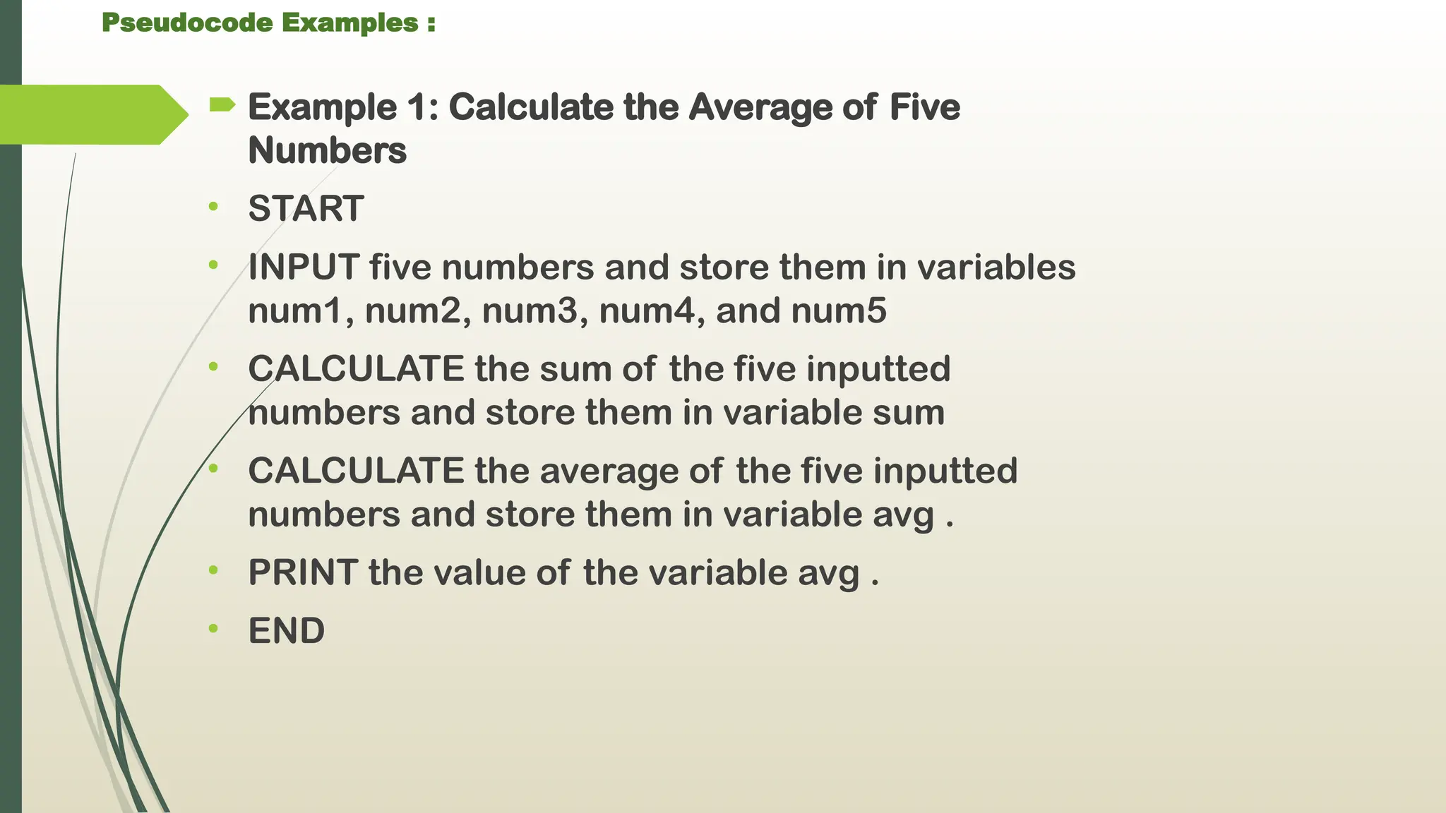 Pseudocode Examples :
 Example 1: Calculate the Average of Five
Numbers
• START
• INPUT five numbers and store them in variables
num1, num2, num3, num4, and num5
• CALCULATE the sum of the five inputted
numbers and store them in variable sum
• CALCULATE the average of the five inputted
numbers and store them in variable avg .
• PRINT the value of the variable avg .
• END
 