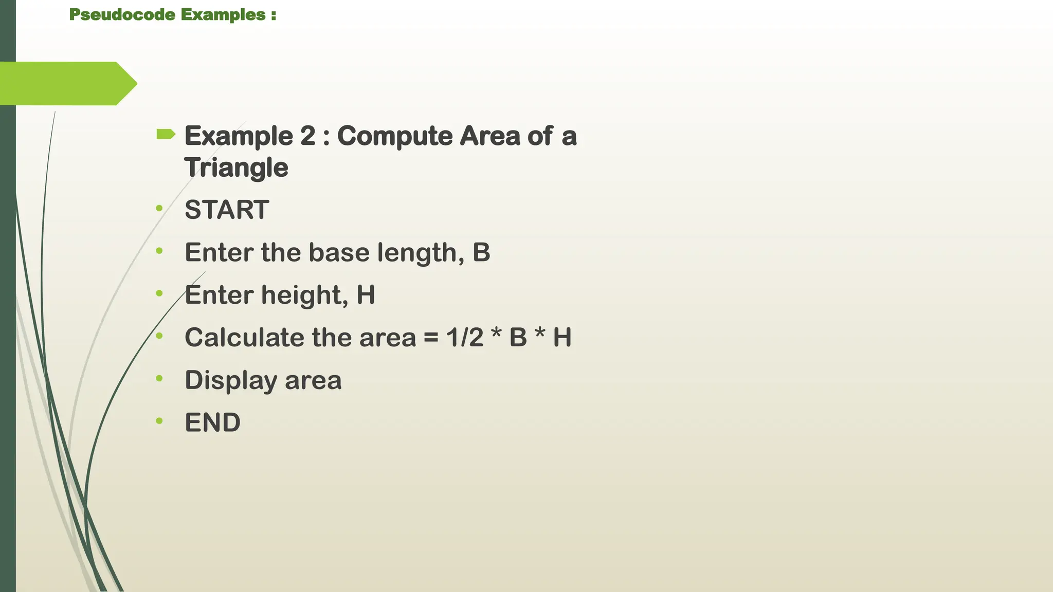 Pseudocode Examples :
 Example 2 : Compute Area of a
Triangle
• START
• Enter the base length, B
• Enter height, H
• Calculate the area = 1/2 * B * H
• Display area
• END
 