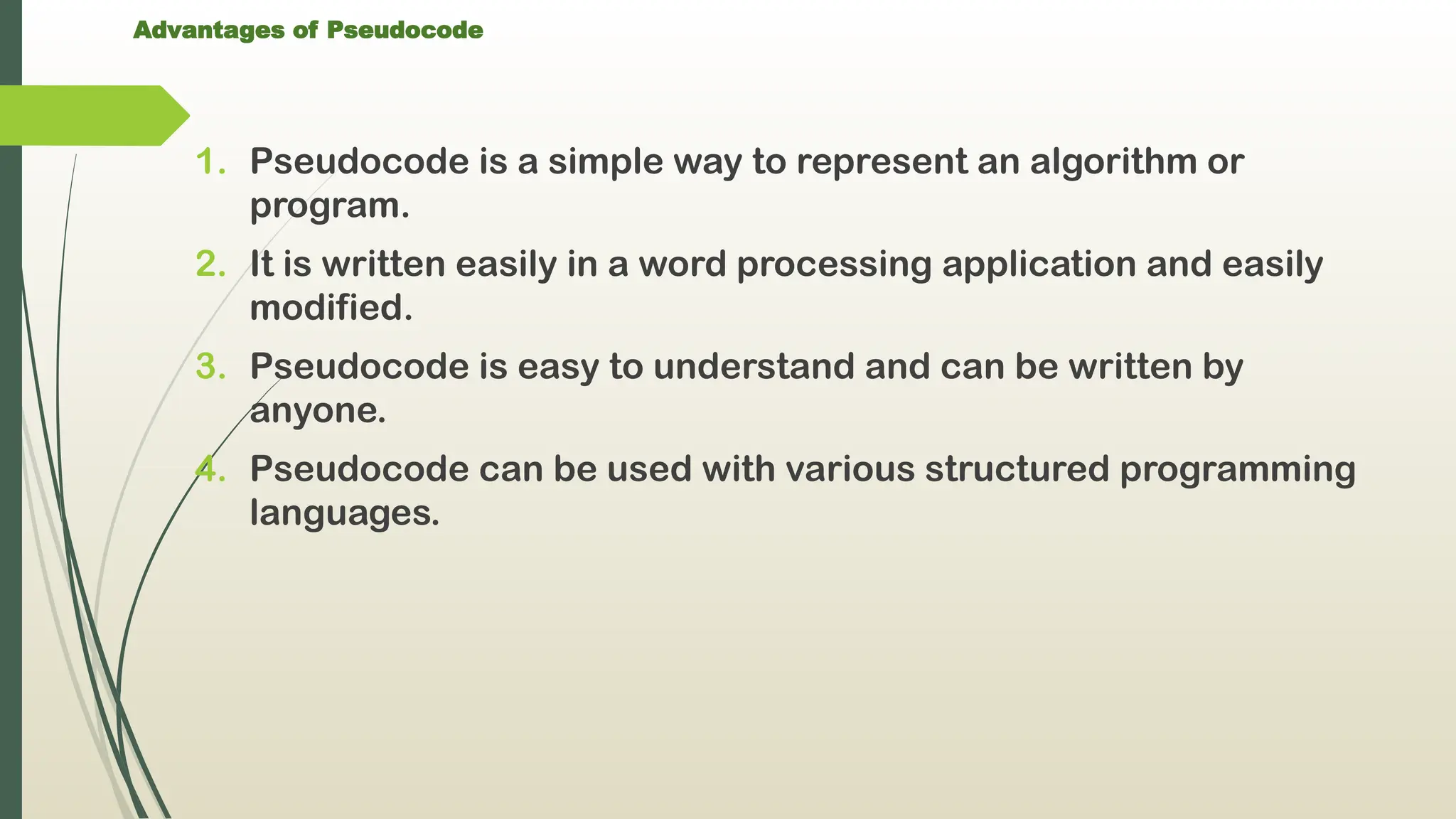 Advantages of Pseudocode
1. Pseudocode is a simple way to represent an algorithm or
program.
2. It is written easily in a word processing application and easily
modified.
3. Pseudocode is easy to understand and can be written by
anyone.
4. Pseudocode can be used with various structured programming
languages.
 