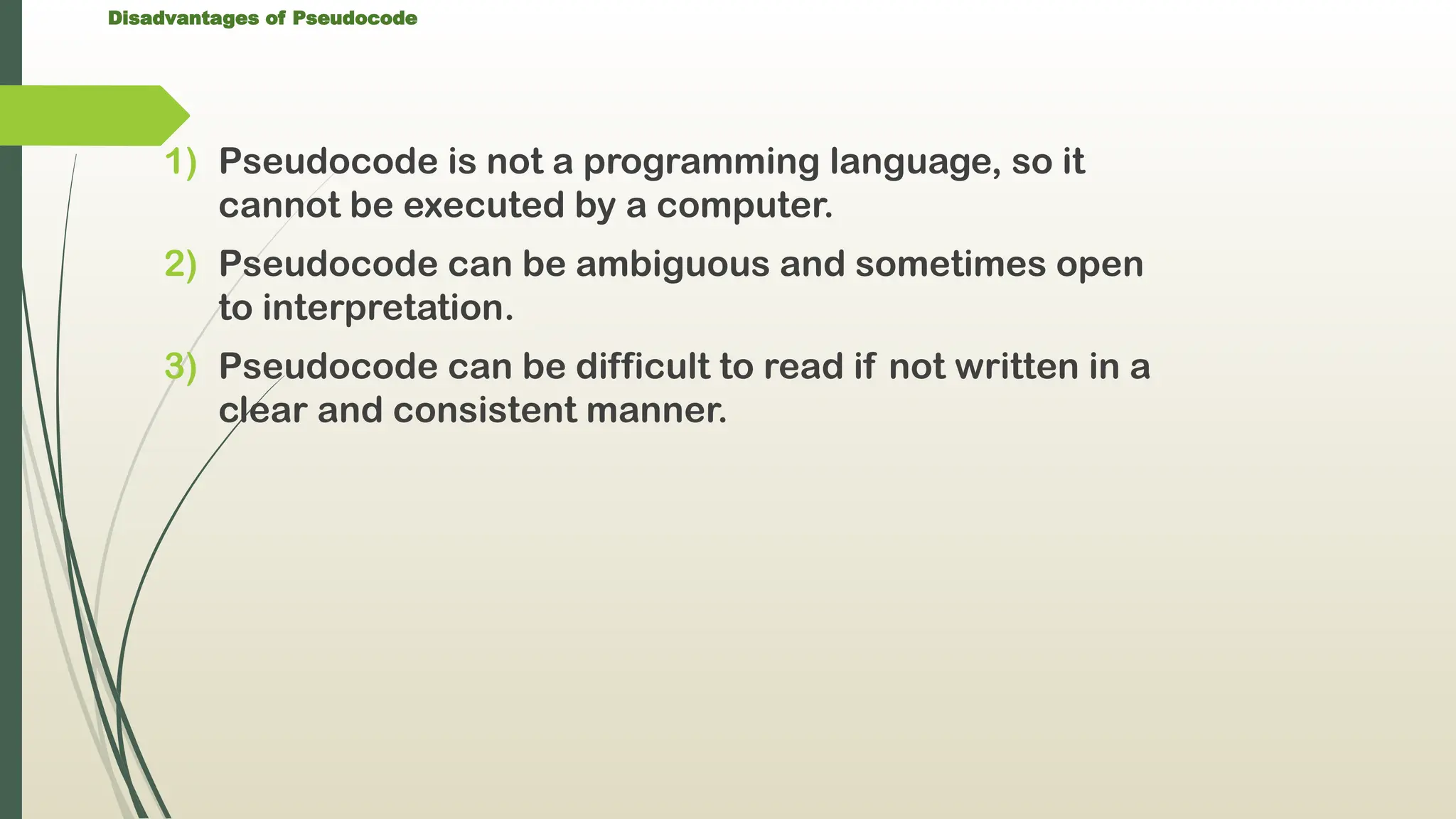 Disadvantages of Pseudocode
1) Pseudocode is not a programming language, so it
cannot be executed by a computer.
2) Pseudocode can be ambiguous and sometimes open
to interpretation.
3) Pseudocode can be difficult to read if not written in a
clear and consistent manner.
 