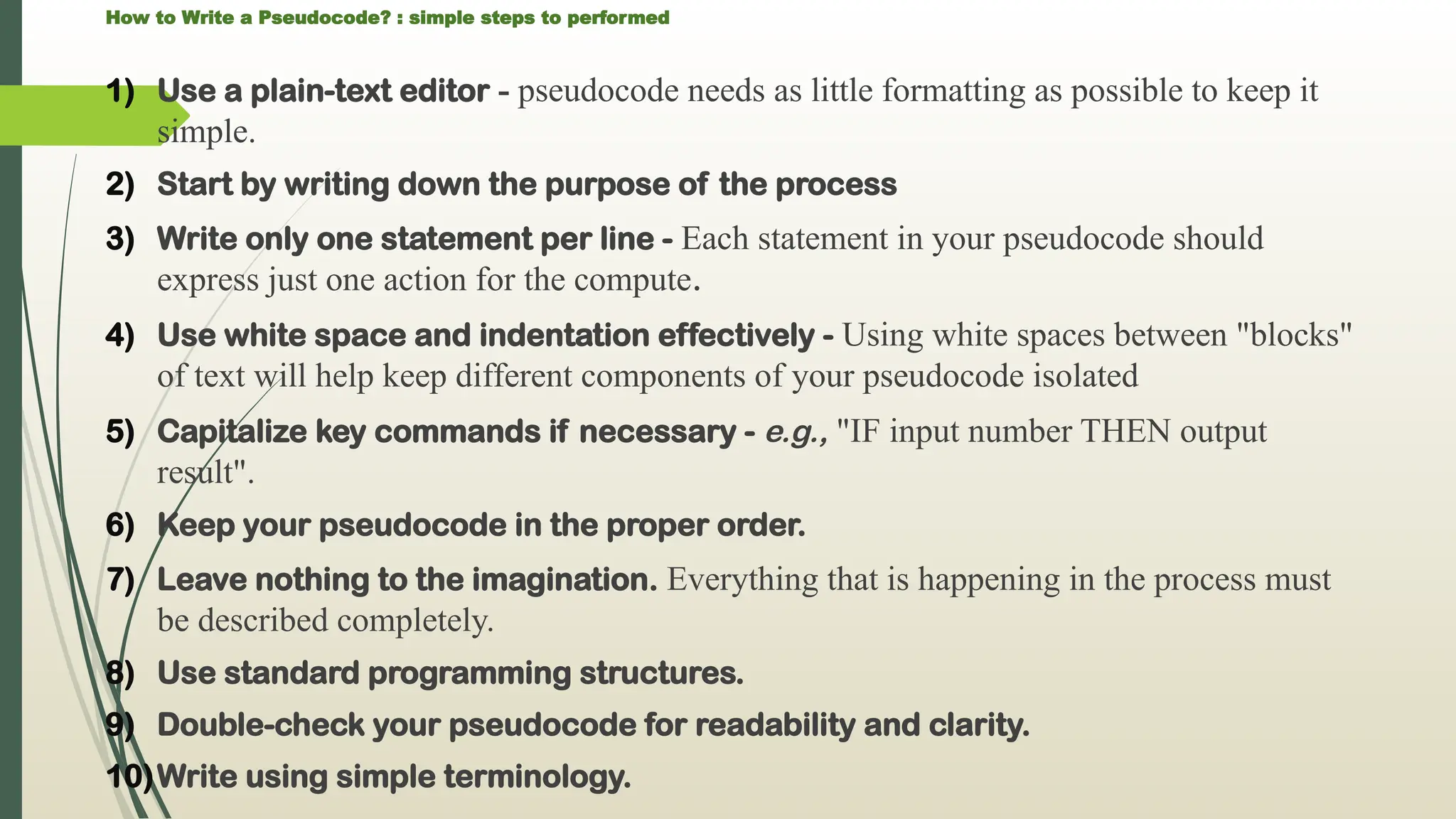 How to Write a Pseudocode? : simple steps to performed
1) Use a plain-text editor - pseudocode needs as little formatting as possible to keep it
simple.
2) Start by writing down the purpose of the process
3) Write only one statement per line - Each statement in your pseudocode should
express just one action for the compute.
4) Use white space and indentation effectively - Using white spaces between "blocks"
of text will help keep different components of your pseudocode isolated
5) Capitalize key commands if necessary - e.g., "IF input number THEN output
result".
6) Keep your pseudocode in the proper order.
7) Leave nothing to the imagination. Everything that is happening in the process must
be described completely.
8) Use standard programming structures.
9) Double-check your pseudocode for readability and clarity.
10)Write using simple terminology.
 