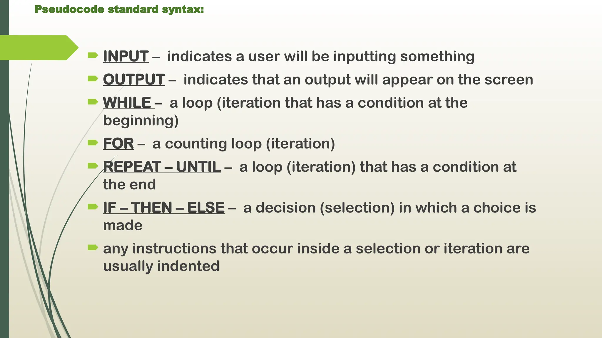 Pseudocode standard syntax:
 INPUT – indicates a user will be inputting something
 OUTPUT – indicates that an output will appear on the screen
 WHILE – a loop (iteration that has a condition at the
beginning)
 FOR – a counting loop (iteration)
 REPEAT – UNTIL – a loop (iteration) that has a condition at
the end
 IF – THEN – ELSE – a decision (selection) in which a choice is
made
 any instructions that occur inside a selection or iteration are
usually indented
 
