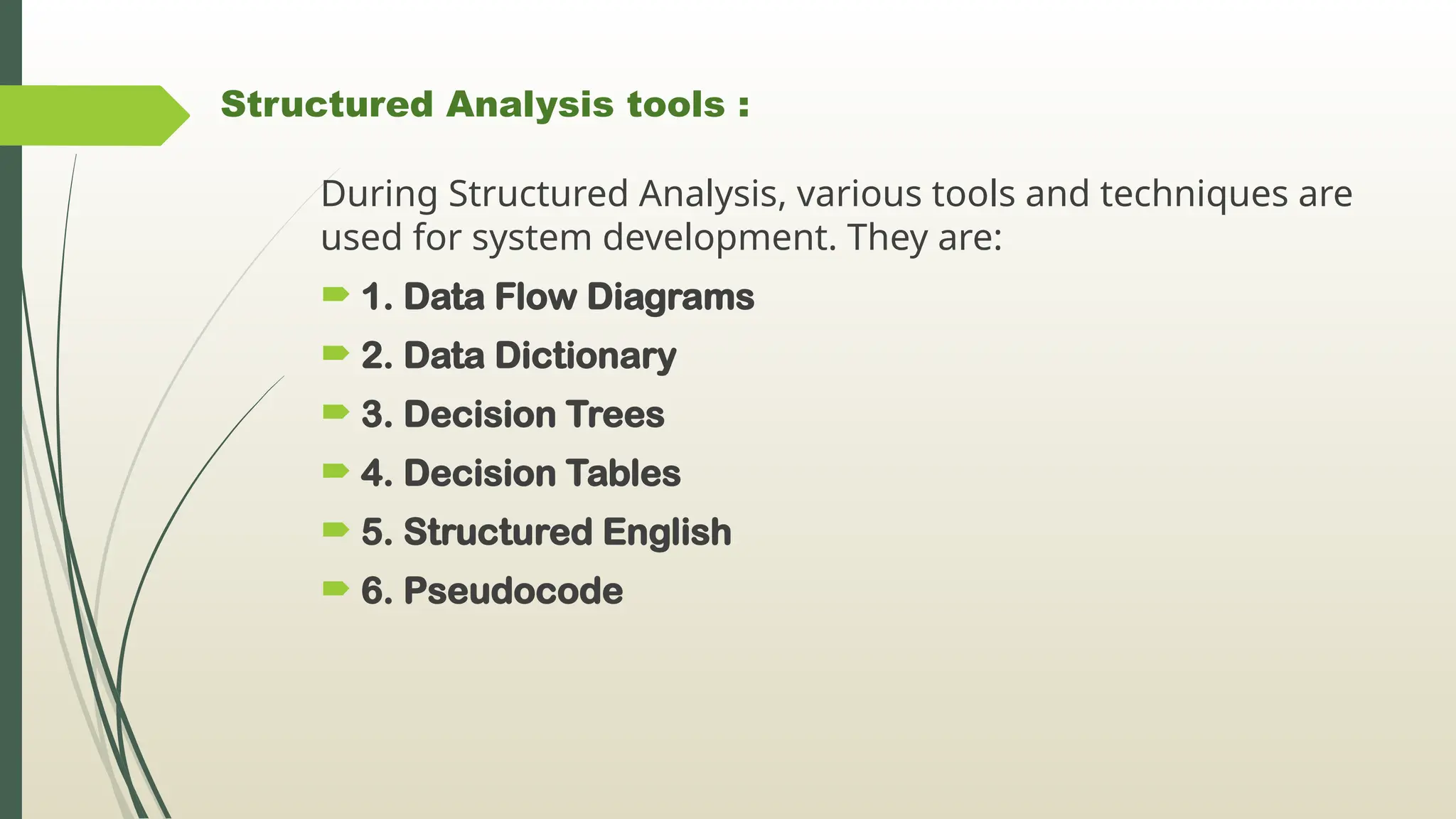 Structured Analysis tools :
During Structured Analysis, various tools and techniques are
used for system development. They are:
 1. Data Flow Diagrams
 2. Data Dictionary
 3. Decision Trees
 4. Decision Tables
 5. Structured English
 6. Pseudocode
 