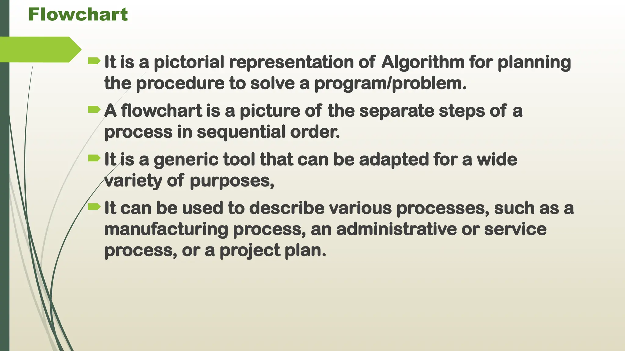 Flowchart
It is a pictorial representation of Algorithm for planning
the procedure to solve a program/problem.
A flowchart is a picture of the separate steps of a
process in sequential order.
It is a generic tool that can be adapted for a wide
variety of purposes,
It can be used to describe various processes, such as a
manufacturing process, an administrative or service
process, or a project plan.
 
