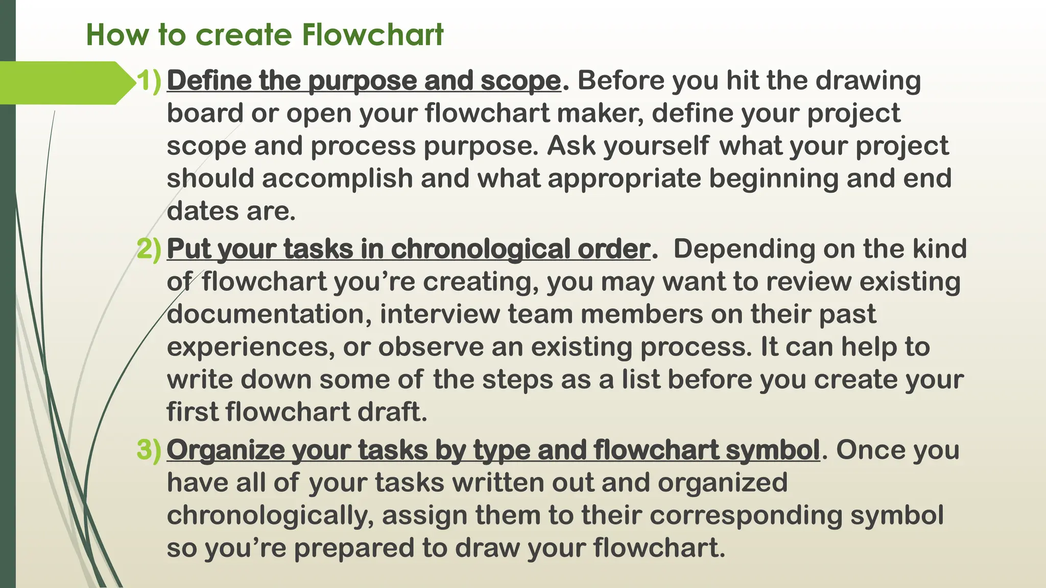 How to create Flowchart
1) Define the purpose and scope. Before you hit the drawing
board or open your flowchart maker, define your project
scope and process purpose. Ask yourself what your project
should accomplish and what appropriate beginning and end
dates are.
2) Put your tasks in chronological order. Depending on the kind
of flowchart you’re creating, you may want to review existing
documentation, interview team members on their past
experiences, or observe an existing process. It can help to
write down some of the steps as a list before you create your
first flowchart draft.
3) Organize your tasks by type and flowchart symbol. Once you
have all of your tasks written out and organized
chronologically, assign them to their corresponding symbol
so you’re prepared to draw your flowchart.
 