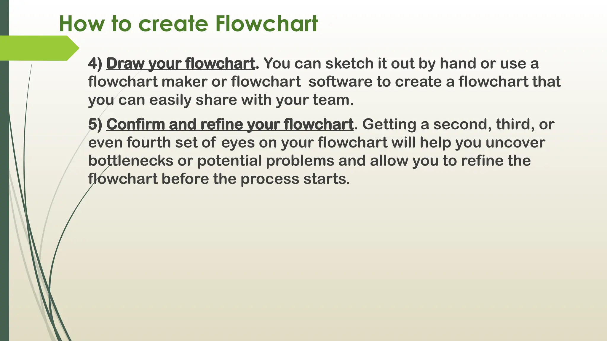 How to create Flowchart
4) Draw your flowchart. You can sketch it out by hand or use a
flowchart maker or flowchart software to create a flowchart that
you can easily share with your team.
5) Confirm and refine your flowchart. Getting a second, third, or
even fourth set of eyes on your flowchart will help you uncover
bottlenecks or potential problems and allow you to refine the
flowchart before the process starts.
 