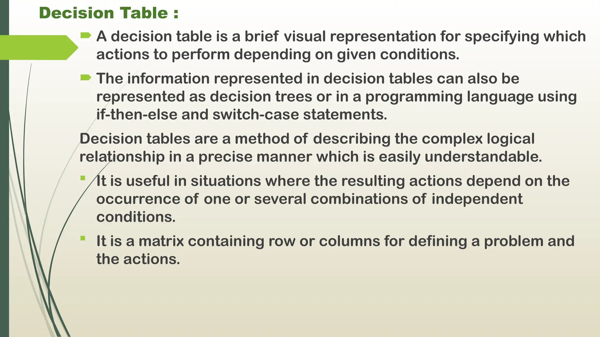 Decision Table :
 A decision table is a brief visual representation for specifying which
actions to perform depending on given conditions.
 The information represented in decision tables can also be
represented as decision trees or in a programming language using
if-then-else and switch-case statements.
Decision tables are a method of describing the complex logical
relationship in a precise manner which is easily understandable.
 It is useful in situations where the resulting actions depend on the
occurrence of one or several combinations of independent
conditions.
 It is a matrix containing row or columns for defining a problem and
the actions.
 