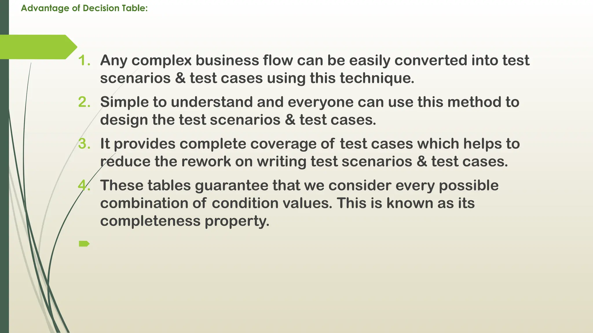Advantage of Decision Table:
1. Any complex business flow can be easily converted into test
scenarios & test cases using this technique.
2. Simple to understand and everyone can use this method to
design the test scenarios & test cases.
3. It provides complete coverage of test cases which helps to
reduce the rework on writing test scenarios & test cases.
4. These tables guarantee that we consider every possible
combination of condition values. This is known as its
completeness property.

 