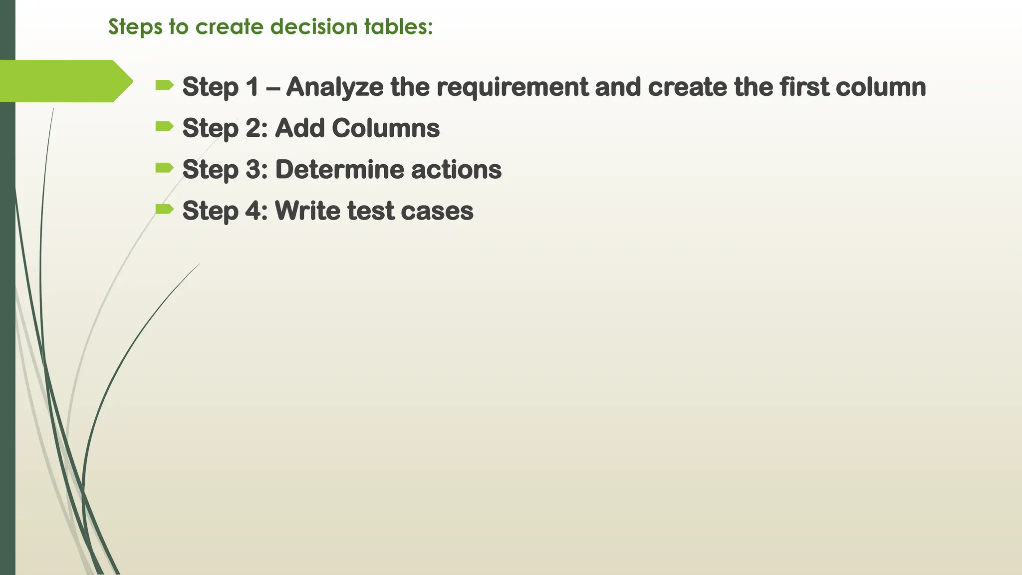 Steps to create decision tables:
 Step 1 – Analyze the requirement and create the first column
 Step 2: Add Columns
 Step 3: Determine actions
 Step 4: Write test cases
 