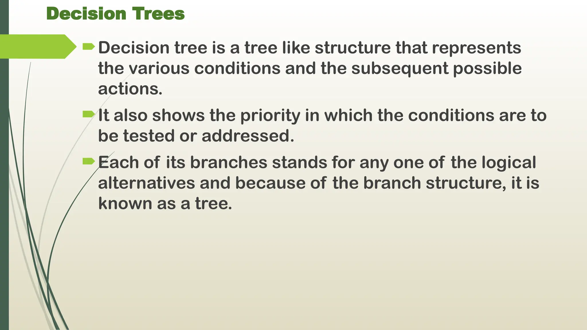 Decision Trees
Decision tree is a tree like structure that represents
the various conditions and the subsequent possible
actions.
It also shows the priority in which the conditions are to
be tested or addressed.
Each of its branches stands for any one of the logical
alternatives and because of the branch structure, it is
known as a tree.
 