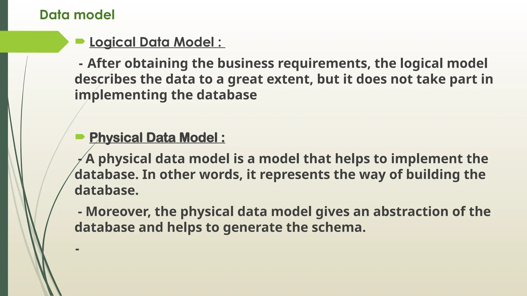 Data model
 Logical Data Model :
- After obtaining the business requirements, the logical model
describes the data to a great extent, but it does not take part in
implementing the database
 Physical Data Model :
- A physical data model is a model that helps to implement the
database. In other words, it represents the way of building the
database.
- Moreover, the physical data model gives an abstraction of the
database and helps to generate the schema.
-
 