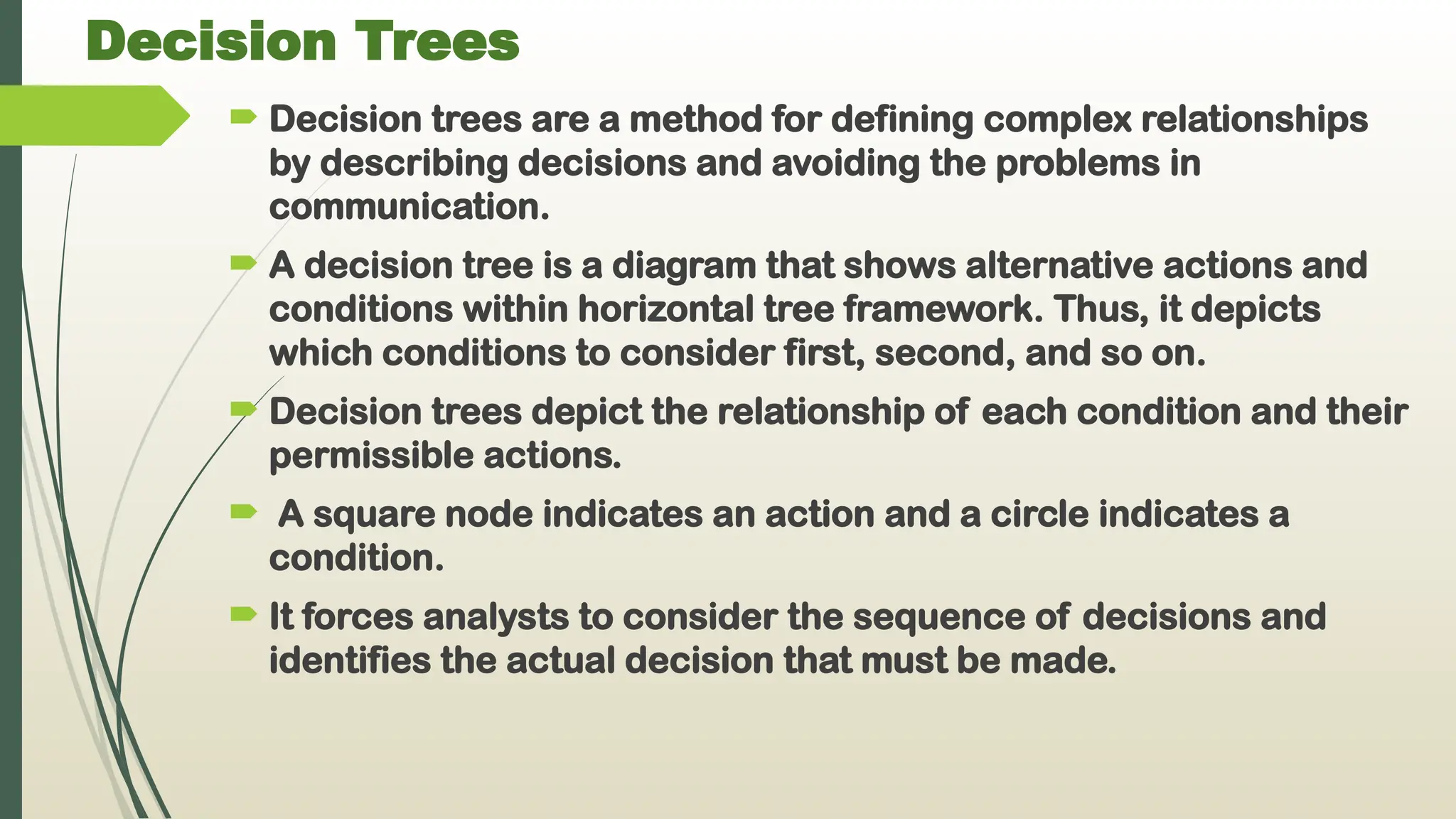 Decision Trees
 Decision trees are a method for defining complex relationships
by describing decisions and avoiding the problems in
communication.
 A decision tree is a diagram that shows alternative actions and
conditions within horizontal tree framework. Thus, it depicts
which conditions to consider first, second, and so on.
 Decision trees depict the relationship of each condition and their
permissible actions.
 A square node indicates an action and a circle indicates a
condition.
 It forces analysts to consider the sequence of decisions and
identifies the actual decision that must be made.
 