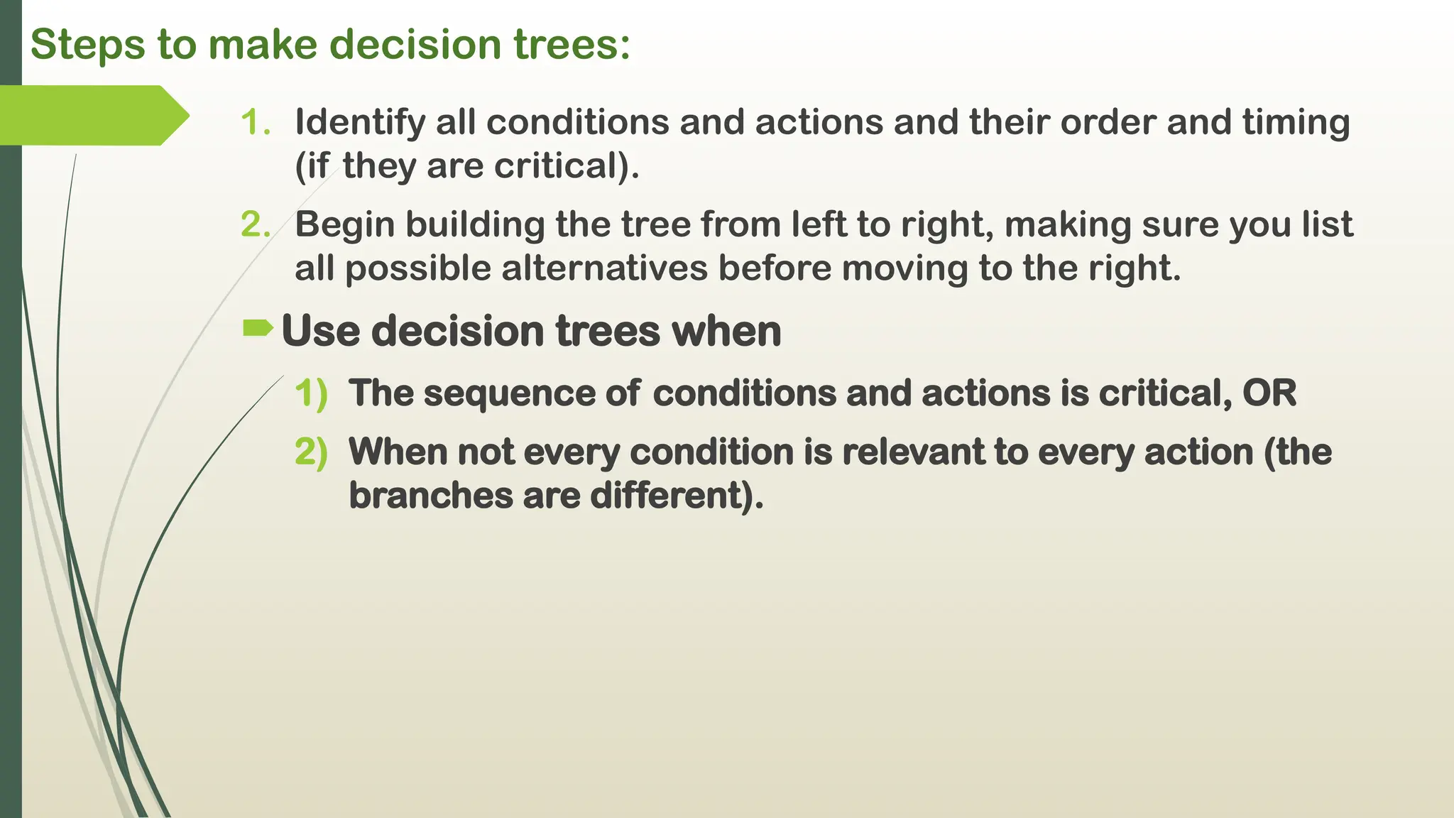 Steps to make decision trees:
1. Identify all conditions and actions and their order and timing
(if they are critical).
2. Begin building the tree from left to right, making sure you list
all possible alternatives before moving to the right.
Use decision trees when
1) The sequence of conditions and actions is critical, OR
2) When not every condition is relevant to every action (the
branches are different).
 