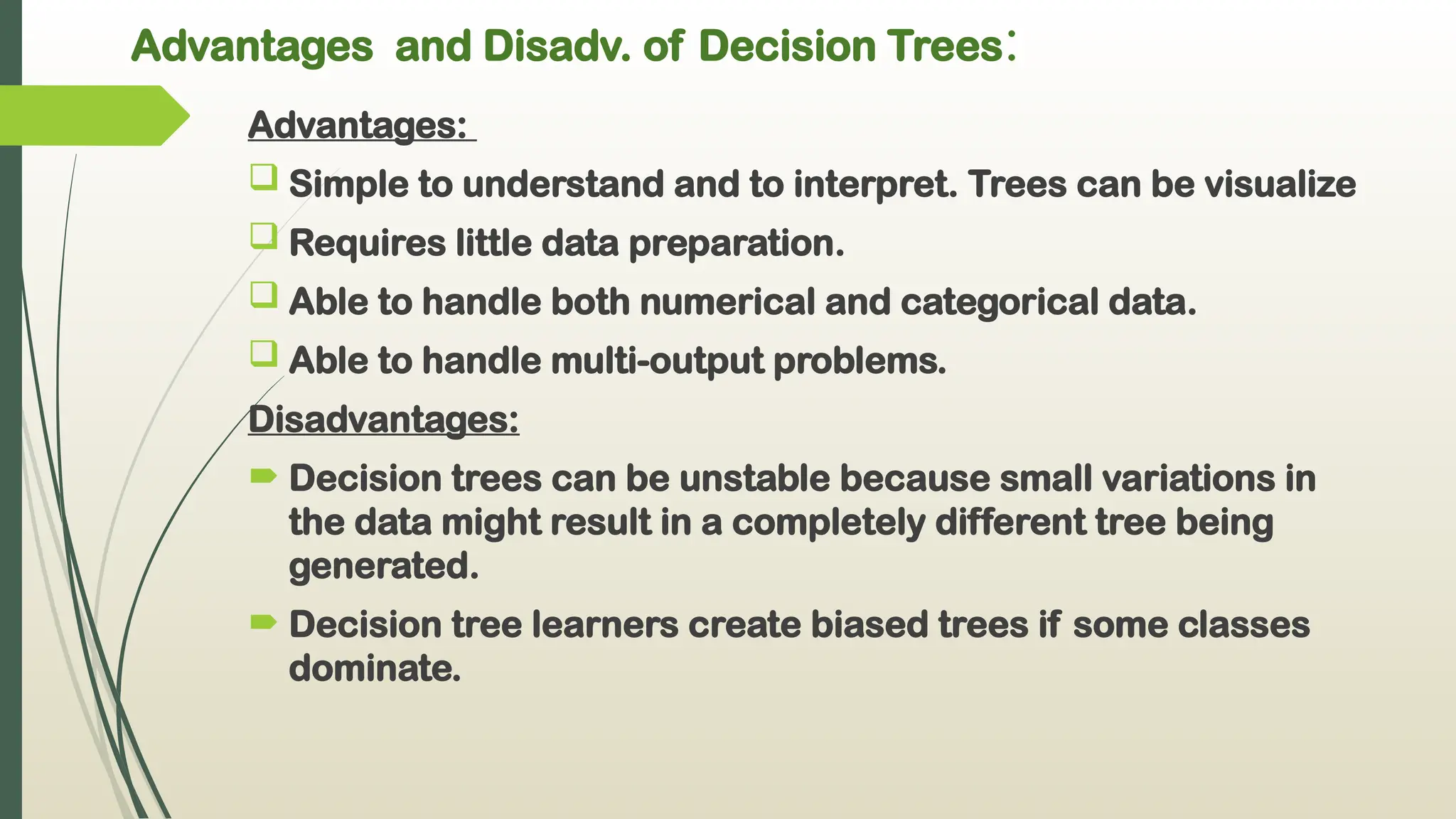 Advantages and Disadv. of Decision Trees:
Advantages:
 Simple to understand and to interpret. Trees can be visualize
 Requires little data preparation.
 Able to handle both numerical and categorical data.
 Able to handle multi-output problems.
Disadvantages:
 Decision trees can be unstable because small variations in
the data might result in a completely different tree being
generated.
 Decision tree learners create biased trees if some classes
dominate.
 