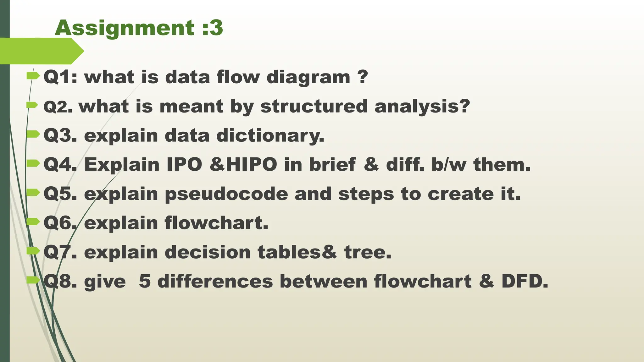 Assignment :3
Q1: what is data flow diagram ?
 Q2. what is meant by structured analysis?
Q3. explain data dictionary.
Q4. Explain IPO &HIPO in brief & diff. b/w them.
Q5. explain pseudocode and steps to create it.
Q6. explain flowchart.
Q7. explain decision tables& tree.
Q8. give 5 differences between flowchart & DFD.
 